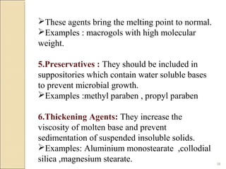 38
These agents bring the melting point to normal.
Examples : macrogols with high molecular
weight.
5.Preservatives : They should be included in
suppositories which contain water soluble bases
to prevent microbial growth.
Examples :methyl paraben , propyl paraben
6.Thickening Agents: They increase the
viscosity of molten base and prevent
sedimentation of suspended insoluble solids.
Examples: Aluminium monostearate ,collodial
silica ,magnesium stearate.
 