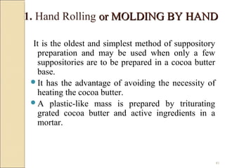 41
It is the oldest and simplest method of suppository
preparation and may be used when only a few
suppositories are to be prepared in a cocoa butter
base.
It has the advantage of avoiding the necessity of
heating the cocoa butter.
A plastic-like mass is prepared by triturating
grated cocoa butter and active ingredients in a
mortar.
1. Hand Rolling or MOLDING BY HANDor MOLDING BY HAND
 