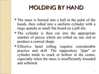 42
The mass is formed into a ball in the palm of the
hands, then rolled into a uniform cylinder with a
large spatula or small flat board on a pill tile.
The cylinder is then cut into the appropriate
number of pieces which are rolled on one end to
produce a conical shape.
Effective hand rolling requires considerable
practice and skill. The suppository "pipe" or
cylinder tends to crack or hollow in the center,
especially when the mass is insufficiently kneaded
and softened.
MOLDING BY HANDMOLDING BY HAND
 