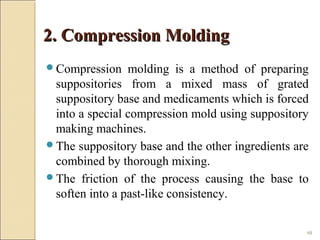 48
2. Compression Molding2. Compression Molding
Compression molding is a method of preparing
suppositories from a mixed mass of grated
suppository base and medicaments which is forced
into a special compression mold using suppository
making machines.
The suppository base and the other ingredients are
combined by thorough mixing.
The friction of the process causing the base to
soften into a past-like consistency.
 