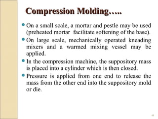 49
On a small scale, a mortar and pestle may be used
(preheated mortar facilitate softening of the base).
On large scale, mechanically operated kneading
mixers and a warmed mixing vessel may be
applied.
In the compression machine, the suppository mass
is placed into a cylinder which is then closed.
Pressure is applied from one end to release the
mass from the other end into the suppository mold
or die.
Compression Molding…..Compression Molding…..
 