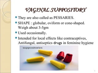 VAGINAL SUPPOSITORYVAGINAL SUPPOSITORY
They are also called as PESSARIES.
SHAPE : globular, oviform or cone-shaped.
Weigh about 3-5gm
Used occasionally.
Intended for local effects like contraceptives,
Antifungal, antiseptics drugs in feminine hygiene
5
 