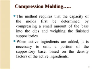 51
The method requires that the capacity of
the molds first be determined by
compressing a small amount of the base
into the dies and weighing the finished
suppositories.
When active ingredients are added, it is
necessary to omit a portion of the
suppository base, based on the density
factors of the active ingredients.
Compression Molding…..Compression Molding…..
 