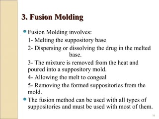 56
3. Fusion Molding3. Fusion Molding
Fusion Molding involves:
1- Melting the suppository base
2- Dispersing or dissolving the drug in the melted
base.
3- The mixture is removed from the heat and
poured into a suppository mold.
4- Allowing the melt to congeal
5- Removing the formed suppositories from the
mold.
The fusion method can be used with all types of
suppositories and must be used with most of them.
 