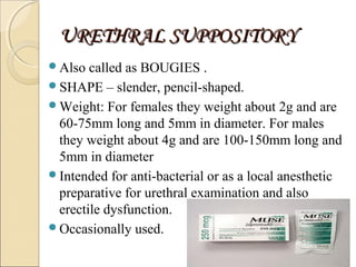 URETHRAL SUPPOSITORYURETHRAL SUPPOSITORY
Also called as BOUGIES .
SHAPE – slender, pencil-shaped.
Weight: For females they weight about 2g and are
60-75mm long and 5mm in diameter. For males
they weight about 4g and are 100-150mm long and
5mm in diameter
Intended for anti-bacterial or as a local anesthetic
preparative for urethral examination and also
erectile dysfunction.
Occasionally used.
6
 