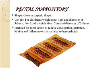 RECTAL SUPPOSITORYRECTAL SUPPOSITORY
 Shape: Cone or torpedo shape.
 Weight: For children's weigh about 1gm and diameter of
3-6mm. For Adults weigh about 2gm and diameter of 3-6mm.
 Intended for local action to relieve constipation, irritation,
itching and inflammatory associated to hemorrhoids
7
 