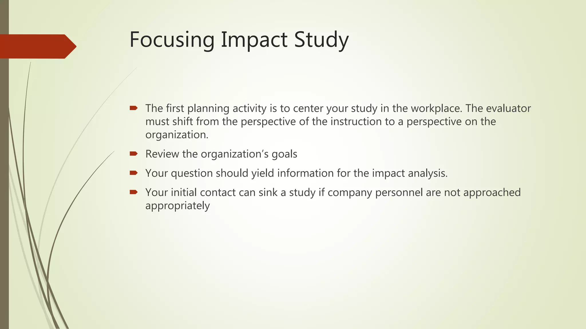 Focusing Impact Study
 The first planning activity is to center your study in the workplace. The evaluator
must shift from the perspective of the instruction to a perspective on the
organization.
 Review the organization’s goals
 Your question should yield information for the impact analysis.
 Your initial contact can sink a study if company personnel are not approached
appropriately
 