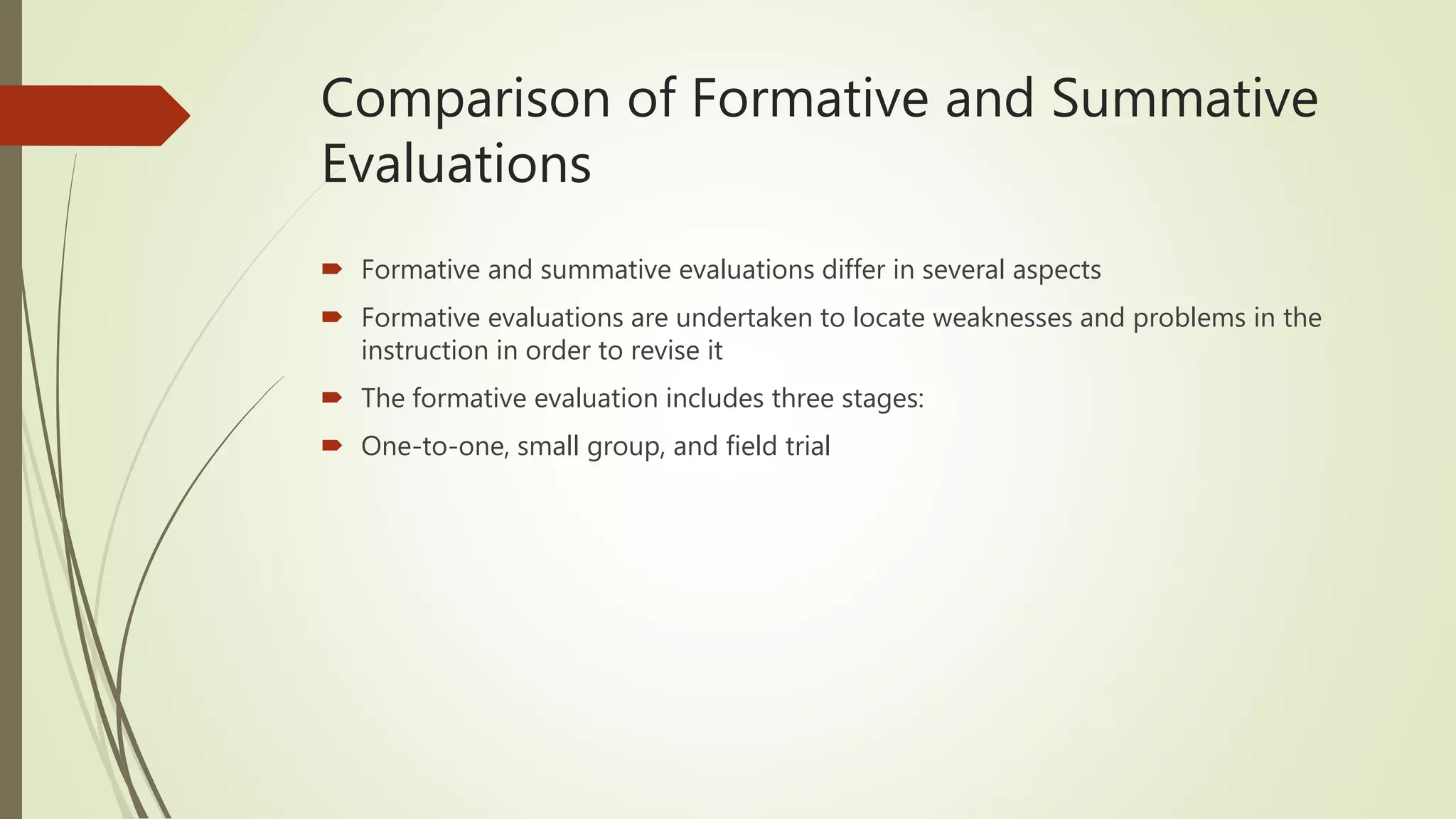 Comparison of Formative and Summative
Evaluations
 Formative and summative evaluations differ in several aspects
 Formative evaluations are undertaken to locate weaknesses and problems in the
instruction in order to revise it
 The formative evaluation includes three stages:
 One-to-one, small group, and field trial
 