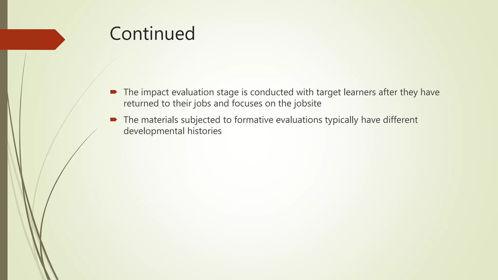 Continued
 The impact evaluation stage is conducted with target learners after they have
returned to their jobs and focuses on the jobsite
 The materials subjected to formative evaluations typically have different
developmental histories
 