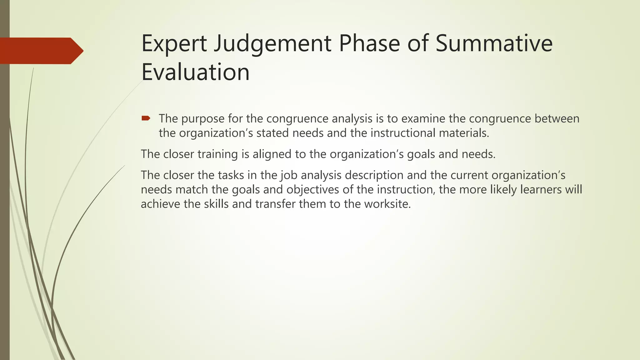 Expert Judgement Phase of Summative
Evaluation
 The purpose for the congruence analysis is to examine the congruence between
the organization’s stated needs and the instructional materials.
The closer training is aligned to the organization’s goals and needs.
The closer the tasks in the job analysis description and the current organization’s
needs match the goals and objectives of the instruction, the more likely learners will
achieve the skills and transfer them to the worksite.
 