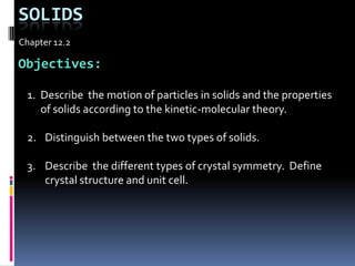 Solids Chapter 12.2 Objectives: Describe  the motion of particles in solids and the properties of solids according to the kinetic-molecular theory. Distinguish between the two types of solids. Describe  the different types of crystal symmetry.  Define crystal structure and unit cell. 