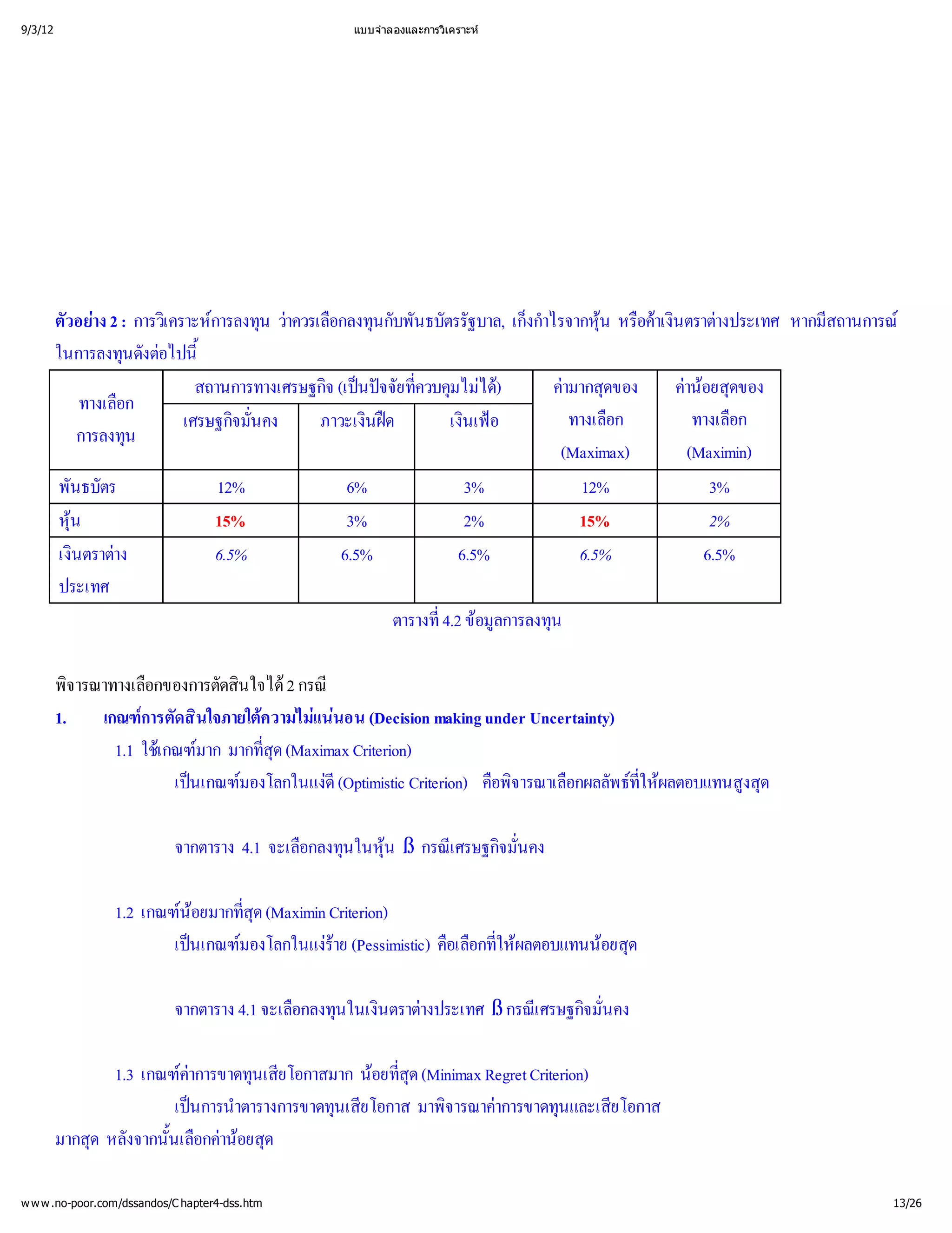 9/3/12                                          แบบจํ
                                                    าลองและการวิ
                                                               เคราะห




         ตัวอย : การวิ การลงทุ าควรเลื นกับพันธบัตรรัฐบาล, เก็ไรจากหุ อค ตราต
               าง 2      เ คราะห น ว อกลงทุ                          งกํ  าเงิ างประเทศ หากมี
                                                                         า      น หรื น           สถานการณ
         ในการลงทุงต ้
                    นดั อไปนี
                               สถานการทางเศรษฐกิ นป ที มไม
                                               จ (เปจจัย ่
                                                          ควบคุ ได ค ดของ
                                                                     )     ามากสุ     ค ยสุ
                                                                                        าน ดของ
                                                                                          อ
             ทางเลือก
                             เศรษฐกิ คง
                                    จมั่
                                       น      ภาวะเงิด
                                                     นฝ      เงิ อ
                                                                 นเฟ       ทางเลื
                                                                                 อก      ทางเลื
                                                                                              อก
             การลงทุน
                                                                           (Maximax)    (Maximin)
         พันธบัตร                 12%              6%            3%           12%          3%
         หุ น
                                15%               3%            2%          15%           2%
         เงิ าง
            นตราต               6.5%             6.5%          6.5%         6.5%         6.5%
         ประเทศ
                                                       ตารางที ข การลงทุ
                                                             ่ อมู น
                                                             4.2 ล

         พิจารณาทางเลือกของการตัดสิ 2 กรณี
                                  นใจได
         1.    เกณฑ ดสิ
                     การตั นใจภายใต แน (Decision making under Uncertainty)
                                    ความไมนอน
                 1.1 ใช มาก มากที(Maximax Criterion)
                       เ กณฑ        สุ
                                     ่ด
                          เป มองโลกในแง
                            นเกณฑ         ดี
                                            (Optimistic Criterion) คืจารณาเลื พธ ผลตอบแทนสู
                                                                    อพิ อกผลลั ที
                                                                                ให
                                                                                ่          งสุ
                                                                                             ด

                            จากตาราง 4.1 จะเลื นในหุ กรณี จมั่
                                             อกลงทุ 
                                                    น ß เ ศรษฐกิ คง
                                                                น

                 1.2 เกณฑยมากที(Maximin Criterion)
                          น ่
                           อ    สุ
                                 ด
                         เป มองโลกในแง (Pessimistic) คือกที ลตอบแทนน ด
                           นเกณฑ       ร
                                         าย             อเลื ่
                                                             ให
                                                               ผ      อยสุ

                            จากตาราง 4.1 จะเลื นในเงิ างประเทศ ß กรณี จมั่
                                             อกลงทุ นตราต          เ ศรษฐกิ คง
                                                                            น

                1.3 เกณฑค
                          าการขาดทุ ยโอกาสมาก น ่(Minimax Regret Criterion)
                                  นเสี         อยที
                                                  สุ
                                                   ด
                        เป าตารางการขาดทุ ยโอกาส มาพิ าการขาดทุ ยโอกาส
                          นการนํ           นเสี      จารณาค           นและเสี
         มากสุ งจากนั้ อกค ยสุ
             ด หลั     นเลื าน ด
                                อ

w w w .no-poor.com/dssandos/C hapter4-dss.htm                                                          13/26
 