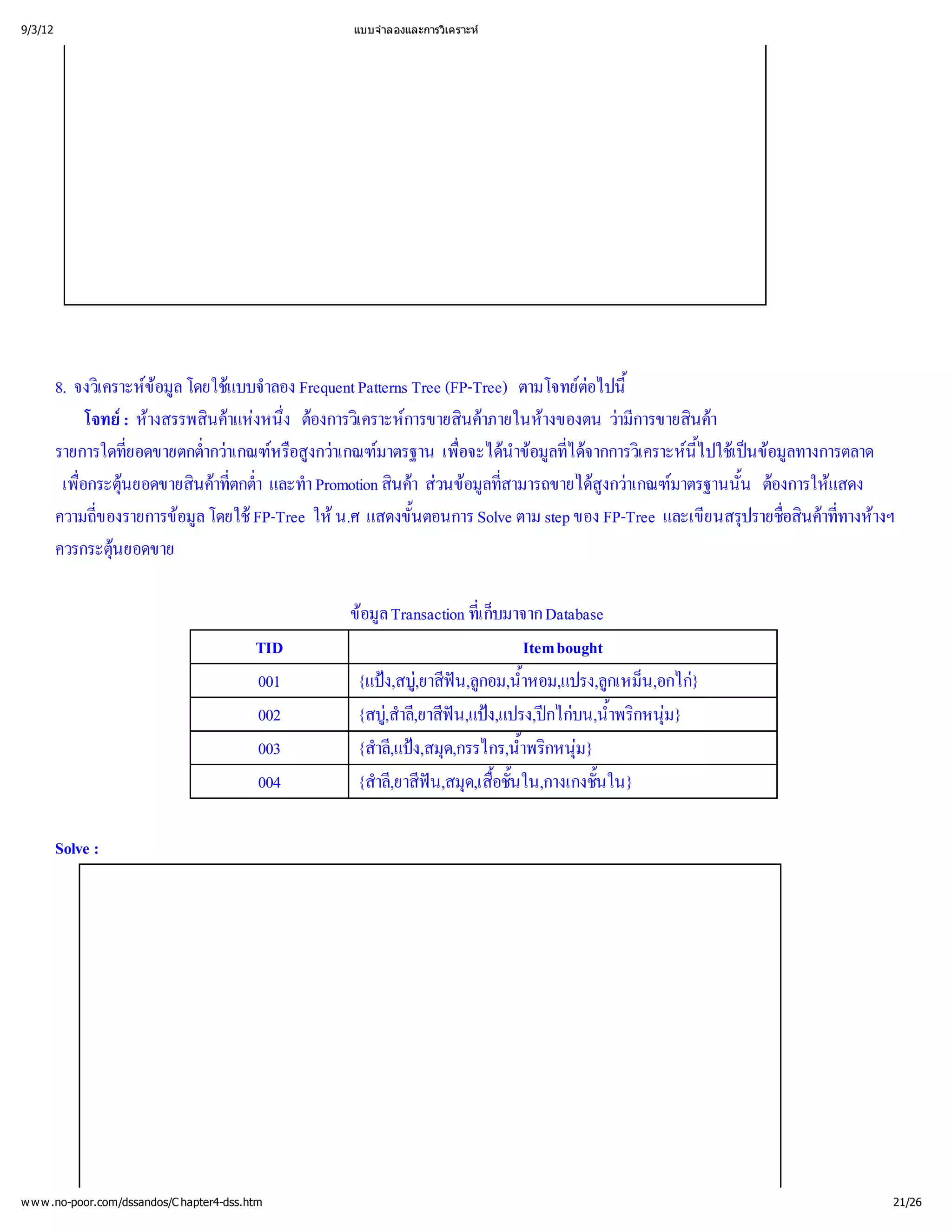 9/3/12                                           แบบจํ
                                                     าลองและการวิ
                                                                เคราะห




         8. จงวิ ข โดยใช าลอง Frequent Patterns Tree (FP-Tree) ตามโจทย ้
                เ คราะห ล
                        อมู แบบจํ                                           ต
                                                                             อไปนี
              โจทย างสรรพสิาแห ่ องการวิ การขายสิาภายในห
                     : ห      นค งหนึง ต เ คราะห นค             างของตน ว ารขายสิา
                                                                                 ามี นค
                                                                                   ก
         รายการใดที  ยอดขายตกต่าเกณฑ สูาเกณฑ
                     ่        ากว หรื กว มาตรฐาน เพื นํ มู ด เ คราะหปใช ข ทางการตลาด
                              ํ         อง               อจะได อ ล ่
                                                         ่ าข ที ากการวิ นี เ ปอมู
                                                                          ไจ               ไ
                                                                                           ้ น ล
          เพื 
             อกระตุ
             ่ นยอดขายสิาที ํ า Promotion สิา ส อมู ามารถขายได าเกณฑ
                             นค กต่
                                 ต
                                 ่ า และทํ        นควนข ที ล่ ส             สู
                                                                               งกว มาตรฐานนั้ต แสดง
                                                                                                น องการให
         ความถี ของรายการข โดยใช
                ่          อมู FP-Tree ให แสดงขั้
                             ล             น.ศ      นตอนการ Solve ตาม step ของ FP-Tree และเขี ปรายชื ค างห
                                                                                            ยนสรุ ่ าที างฯ
                                                                                                   อสิ ่
                                                                                                      น ท
         ควรกระตุ  นยอดขาย
                   

                                                 ข Transaction ทีมาจาก Database
                                                  อมูล           เ ก็
                                                                 ่  บ
                                           TID                           Item bought
                                           001    {แป  ฟกอม,น้
                                                      ง,สบู น,ลู ํ
                                                           ,ยาสี         าหอม,แปรง,ลู น,อกไก
                                                                                     กเหม็ }
                                           002    {สบูลี ฟ ง,แปรง,ป บน,น้ กหนุ
                                                      ,สํ น
                                                       ,ยาสี,แป กไก ํ 
                                                         า                           าพริ ม}
                                           003    {สํ ง,สมุ
                                                    าลี ด,กรรไกร,น้ กหนุ
                                                       ,แป             าพริ ม}
                                                                        ํ 
                                           004    {สํ ฟ ด,เสื ใน,กางเกงชั้
                                                    าลี น,สมุ ้
                                                       ,ยาสี        อชั้
                                                                       น           นใน}

         Solve :




w w w .no-poor.com/dssandos/C hapter4-dss.htm                                                              21/26
 
