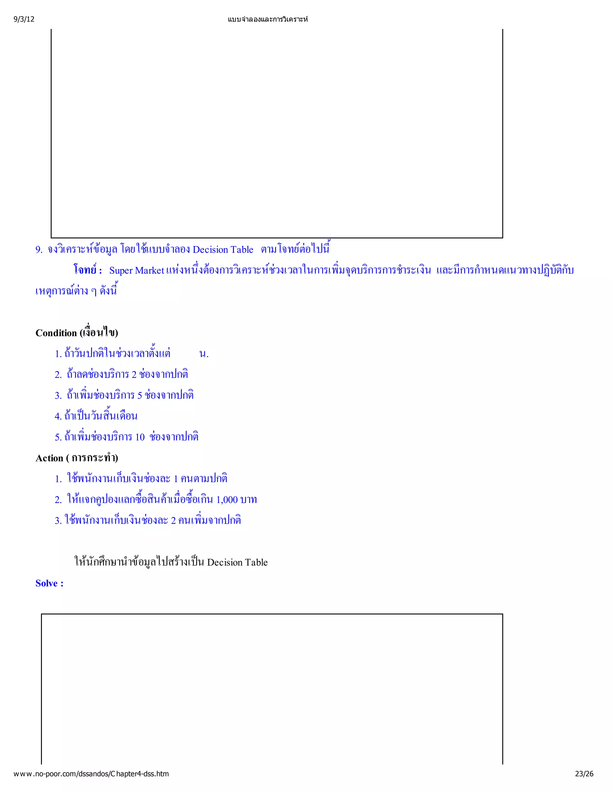 9/3/12                                          แบบจํ
                                                    าลองและการวิ
                                                               เคราะห




         9. จงวิ ข โดยใช าลอง Decision Table ตามโจทย ้
               เ คราะห ล
                       อมู แบบจํ                          ตอไปนี
                   โจทยSuper Market แห ่ งการวิ ช
                       :               งหนึ
                                          งต เ คราะห
                                            อ        วงเวลาในการเพิ บริ าระเงิ การกํ
                                                                  มจุ
                                                                  ่ การการชํ น และมี าหนดแนวทางปฏิ ับ
                                                                    ด                            บัติ
                                                                                                    ก
         เหตุ ต ดังนี
             การณ ๆ ้
                    าง

         Condition (เงือ นไข)
                       ่
             1. ถ ปกติ วงเวลาตั้
                 าวัน ในช งแต น.
             2. ถ องบริ 2 ช
                  าลดช การ องจากปกติ
             3. ถ่ งบริ 5 ช
                  าเพิ การ องจากปกติ
                     มช อ
             4. ถนวันสิ อน
                 าเป ้    นเดื
             5. ถ่ งบริ 10 ช
                 าเพิ การ องจากปกติ
                     มช อ
         Action ( การกระทํ า)
             1. ใชกงานเก็นช 1 คนตามปกติ
                   พนั        บเงิองละ
             2. ให ปองแลกซื ค่ เกิ บาท
                    แจกคู         อสิ อซื
                                  ้ าเมื น 1,000
                                    น   อ
                                        ้
             3. ใชกงานเก็นช 2 คนเพิ
                   พนั        บเงิองละ    มจากปกติ
                                          ่

                   ใหศึ าข ไปสร น Decision Table
                     นัก กษานํ มู างเป
                              อล
         Solve :




w w w .no-poor.com/dssandos/C hapter4-dss.htm                                                       23/26
 