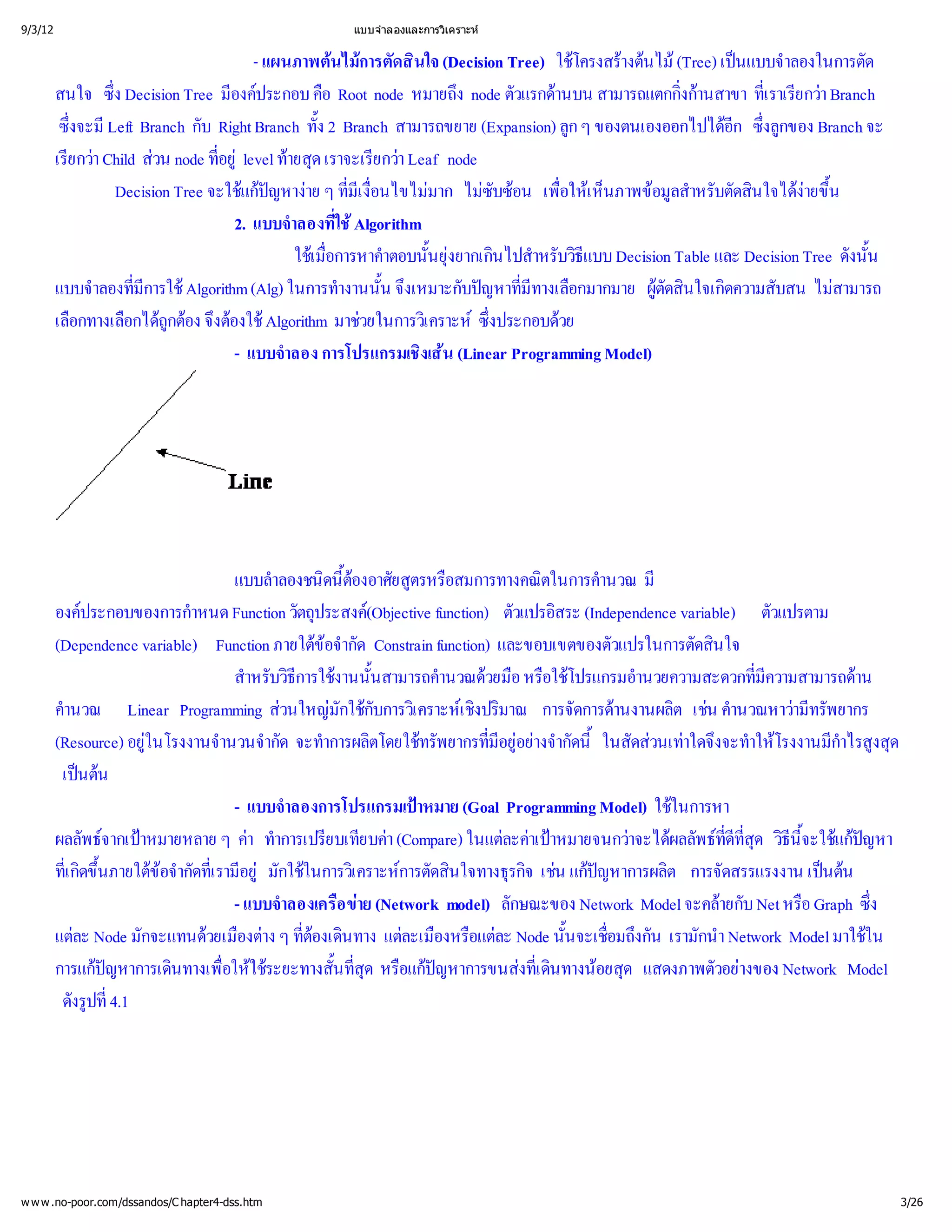 9/3/12                                           แบบจํ
                                                     าลองและการวิ
                                                                เคราะห


                                      - แผนภาพต การตัดสิ (Decision Tree) ใช างต (Tree) เป าลองในการตัด
                                                  นไม นใจ                         โครงสรนไม      นแบบจํ
         สนใจ ซึ ง Decision Tree มี ประกอบ คื node หมายถึ ตัวแรกด สามารถแตกกินสาขา ที ยกว
                 ่                องค           อ Root               ง node    านบน           งก
                                                                                               ่ า     เ ราเรี
                                                                                                       ่ า Branch
          ซึ Left Branch กับ Right Branch ทั้ Branch สามารถขยาย (Expansion) ลู ของตนเองออกไปได ซึ ของ Branch จะ
           งจะมี
           ่                                    ง2                                กๆ               อี ่
                                                                                                    ก งลู ก
         เรี า Child สnode ที level ท ด เราจะเรี า Leaf node
           ยกว       วน         อยู ายสุ
                                 ่                      ยกว
                 Decision Tree จะใช  าย ๆ ที่ มาก ไมซ เพื เ ห็ อมู หรับตัดสิ ง ้
                                    แกหาง ่อนไขไม ซับ อน ่ นภาพข สํ
                                       ปญ            มี
                                                      เ งื                       อให         ลา      นใจได น
                                                                                                             ายขึ
                                   2. แบบจํ ่
                                           าลองที  ใชAlgorithm
                                            ใชการหาคํ ้ นไปสํ บวิ Decision Table และ Decision Tree ดังนั้
                                              เ มื าตอบนันยุ
                                                 อ
                                                 ่                  งยากเกิ าหรั ธี แบบ                             น
         แบบจํ ่ Algorithm (Alg) ในการทํ ้งเหมาะกับป ่างเลื
              าลองทีมี
                     การใช                        างานนัน จึ            ญหาที อกมากมาย ผู นใจเกิ บสน ไม
                                                                             มี
                                                                              ท            ตัดสิ ดความสั
                                                                                                               สามารถ
         เลื อกได อง จึ งใช
           อกทางเลื ถู งต Algorithm มาช
                         กต อ                        วยในการวิ ซึ
                                                                เ คราะห ประกอบด
                                                                          ง
                                                                          ่      วย
                                   - แบบจํ การโปรแกรมเชิน (Linear Programming Model)
                                          าลอง                 งเส




                                   แบบลํ ดนี ยสู อสมการทางคณิ านวณ มี
                                         าลองชนิ้  ต ตรหรื
                                                    องอาศั                     ตในการคํ
         องค ประกอบของการกํ Function วัตถุ (Objective function) ตัวแปรอิ (Independence variable) ตัวแปรตาม
                             าหนด               ประสงค                          สระ
         (Dependence variable) Function ภายใต ากัด Constrain function) และขอบเขตของตัวแปรในการตัดสิ
                                                ข
                                                 อจํ                                                นใจ
                                   สํ บวิ งานนั้
                                     าหรั ธี การใช นสามารถคํ วยมื อใช
                                                                านวณด อ หรื โปรแกรมอํ     านวยความสะดวกที  มี
                                                                                                            ่ความสามารถดาน
         คํ
          านวณ Linear Programming ส มักใช เ คราะหปริ การจัดการด
                                          วนใหญ กับการวิ เ ชิ มาณ   ง                  านงานผลิเชานวณหาว รัพยากร
                                                                                                ต น คํ           ามี
                                                                                                                   ท
         (Resource) อยู
                      ในโรงงานจํ ากัด จะทํ ตโดยใช ยากรที งจํนี ดส าใดจึ าให กํ งสุ
                                านวนจํ าการผลิ ทรัพ                   มี า
                                                                       ่ อยากัด ้ วนเท งจะทํ โรงงานมี ด
                                                                        อยู           ในสั                             าไรสู
          เปนนต
                                   - แบบจํ าลองการโปรแกรมเป (Goal Programming Model) ใช
                                                             าหมาย                             ในการหา
         ผลลัพธ าหมายหลาย ๆ ค าการเปรี ยบค
                 จากเป              า ทํ ยบเที า (Compare) ในแต าเป   ละคาหมายจนกว ผลลัพธ ี วิี แกหา
                                                                                          าจะได ที ุ ธีะใช 
                                                                                                      ดี
                                                                                                      ่ ด น้ ปญ
                                                                                                        ท่ จ
                                                                                                          ส
         ทีขึ ขกัดที อยูกใช เ คราะห ดสิ
           เ กิ ภายใต า ่  ในการวิ การตั นใจทางธุ เช ป
           ่้ ดน        อจํ เ รามี มั                                     รกิ น แกหาการผลิการจัดสรรแรงงาน เปน
                                                                            จ         ญ        ต                     นต
                                   - แบบจํ อ ข
                                          าลองเครืาย (Network model) ลักษณะของ Network Model จะคลบ Net หรื ซึ
                                                                                                     ายกั         อ Graph ่ง
         แตNode มักจะแทนด องต ที นทาง แต องหรื ละ Node นั้ ่ งกัน เรามักนํ
             ละ                วยเมื าง ๆ ่   ต
                                               องเดิ       ละเมื อแต             นจะเชื
                                                                                       อมถึ          า Network Model มาใชใน
         การแกหาการเดิ ่ ใช
                ป
                 ญ        นทางเพื ระยะทางสั้่ หรื ป
                                 อให             นที อแกหาการขนสดิ อยสุแสดงภาพตัวอย Network Model
                                                     สุ
                                                      ด        ญ           งที ทางน ด
                                                                              เ น
                                                                              ่                          างของ
          ดังรู่
               ปที4.1




w w w .no-poor.com/dssandos/C hapter4-dss.htm                                                                             3/26
 