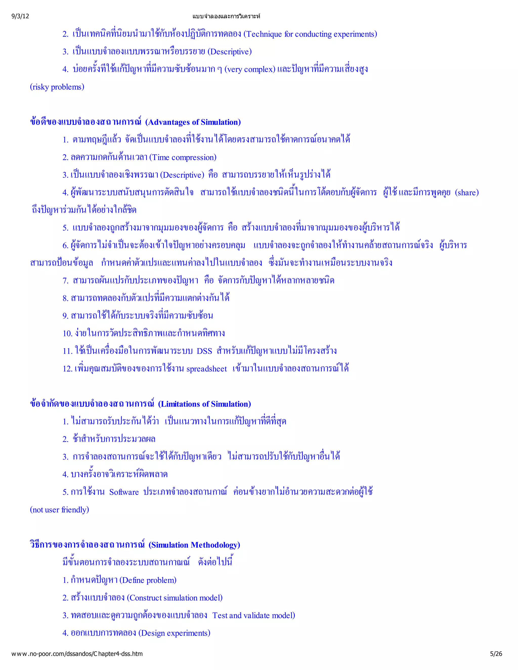 9/3/12                                          แบบจํ
                                                    าลองและการวิ
                                                               เคราะห


                   2. เป คทีมนํ กับห บัติ
                         นเทคนิ ิ ามาใช องปฏิ ารทดลอง (Technique for conducting experiments)
                                 นย
                                 ่                ก
                   3. เป าลองแบบพรรณาหรื
                         นแบบจํ            อบรรยาย (Descriptive)
                   4. บ ้ ช  ่ บซ ๆ (very complex) และป ่ ่ ง
                        อยครังที กหาที
                               ใ แ ปญ มี
                                       ความซั อนมาก                    ญหาที ยงสู
                                                                            มีความเสี
         (risky problems)

         ขของแบบจํ
          อ ดี        าลองสถานการณ     (Advantages of Simulation)
                1. ตามทฤษฎี จัดเป าลองทีานได
                             แล นแบบจํ ่ โดยตรงสามารถใช อนาคตได
                                 ว                  ใชง                     คาดการณ
                2. ลดความกดกันด (Time compression)
                                   านเวลา
                3. เป าลองเชิ (Descriptive) คื
                     นแบบจํ งพรรณา                         อ สามารถบรรยายให รูงได
                                                                             เ ห็ ร
                                                                                นปา
                4. ผูนาระบบสนับสนุ ดสิ สามารถใช าลองชนิ้ ตอบกับผู ผูและมี ดคุ
                    พัฒ
                                        นการตั นใจ              แบบจํ ดนี      ในการโต     จัดการ  การพู (share)
                                                                                                      ใช     ย
         ถึ หาร นไดงใกล
          งป วมกั อย ชิ
             ญ               า       ด
                5. แบบจํ กสร
                          าลองถู างมาจากมุ    มมองของผู คื างแบบจํ ่ มมองของผู ารได
                                                        จัดการ
                                                         อ สร าลองที            มาจากมุ        บริ
                                                                                                   ห
                6. ผู จํนจะต าใจป างครอบคลุ แบบจํ กจํ ทํ ายสถานการณ ผู าร
                    จัดการไม
                              าเป องเข ญหาอย                  ม       าลองจะถูลองให
                                                                                     า      างานคล       จริ 
                                                                                                            ง บริ
                                                                                                                ห
         สามารถป อมูกํ าตัวแปรและแทนค
                อนข าหนดค
                         ล                           าลงไปในแบบจํ ซึ จะทํ อนระบบงานจริ
                                                                    าลอง ่ างานเหมื
                                                                          งมัน                        ง
                7. สามารถผันแปรกับประเภทของป คื ดการกับป หลากหลายชนิ
                                                  ญหา อ จั            ญหาได            ด
                8. สามารถทดลองกับตัวแปรที    มี
                                             ่ความแตกตนได
                                                       างกั
                9. สามารถใช ับระบบจริ ี บซ
                             ไดก           งที
                                              มความซั อน
                                              ่
                10. ง
                     ายในการวัดประสิ าพและกํ ศทาง
                                       ทธิภ       าหนดทิ
                11. ใช เครื อในการพัฒนาระบบ DSS สํ บแกหาแบบไม าง
                       เ ป ่
                          น องมื                             าหรั ป  ญ          มี
                                                                                  โครงสร
                12. เพิ สมบัติ
                       มคุ ของของการใช spreadsheet เข
                       ่   ณ                   งาน                ามาในแบบจํ าลองสถานการณได

         ข กัดของแบบจํ
           อ จํ
              า                าลองสถานการณ (Limitations of Simulation)
                    1. ไม บประกันได เป
                          สามารถรั         ว นแนวทางในการแกหาที ุ
                                            า                        ป ่ ด
                                                                      ญ ดีที
                                                                           ส
                                                                           ่
                    2. ชหรับการประมวลผล
                         าสํ
                           า
                    3. การจํ าลองสถานการณ ได ญหาเดี ไม
                                          จะใช ับป ยว สามารถปรับใช ญหาอื
                                                 ก                           กับป ่ นได
                    4. บางครั้ เ คราะห
                              งอาจวิ ผิ  ดพลาด
                    5. การใช Software ประเภทจํ
                              งาน                 าลองสถานกาณอนข อํ
                                                                   ค างยากไม
                                                                             านวยความสะดวกต ช
                                                                                           อผู
                                                                                             ใ
                                                                                             
         (not user friendly)

         วิ
          ธี
           การของการจํ าลองสถานการณ(Simulation Methodology)
                มีตอนการจํ
                  ขั้
                    น       าลองระบบสถานกาณณงต ้ดั อไปนี
                1. กํ ญหา (Define problem)
                    าหนดป
                2. สร าลอง (Construct simulation model)
                      างแบบจํ
                3. ทดสอบและดู กต
                             ความถู งของแบบจํ Test and validate model)
                                    อ           าลอง
                4. ออกแบบการทดลอง (Design experiments)
w w w .no-poor.com/dssandos/C hapter4-dss.htm                                                                          5/26
 