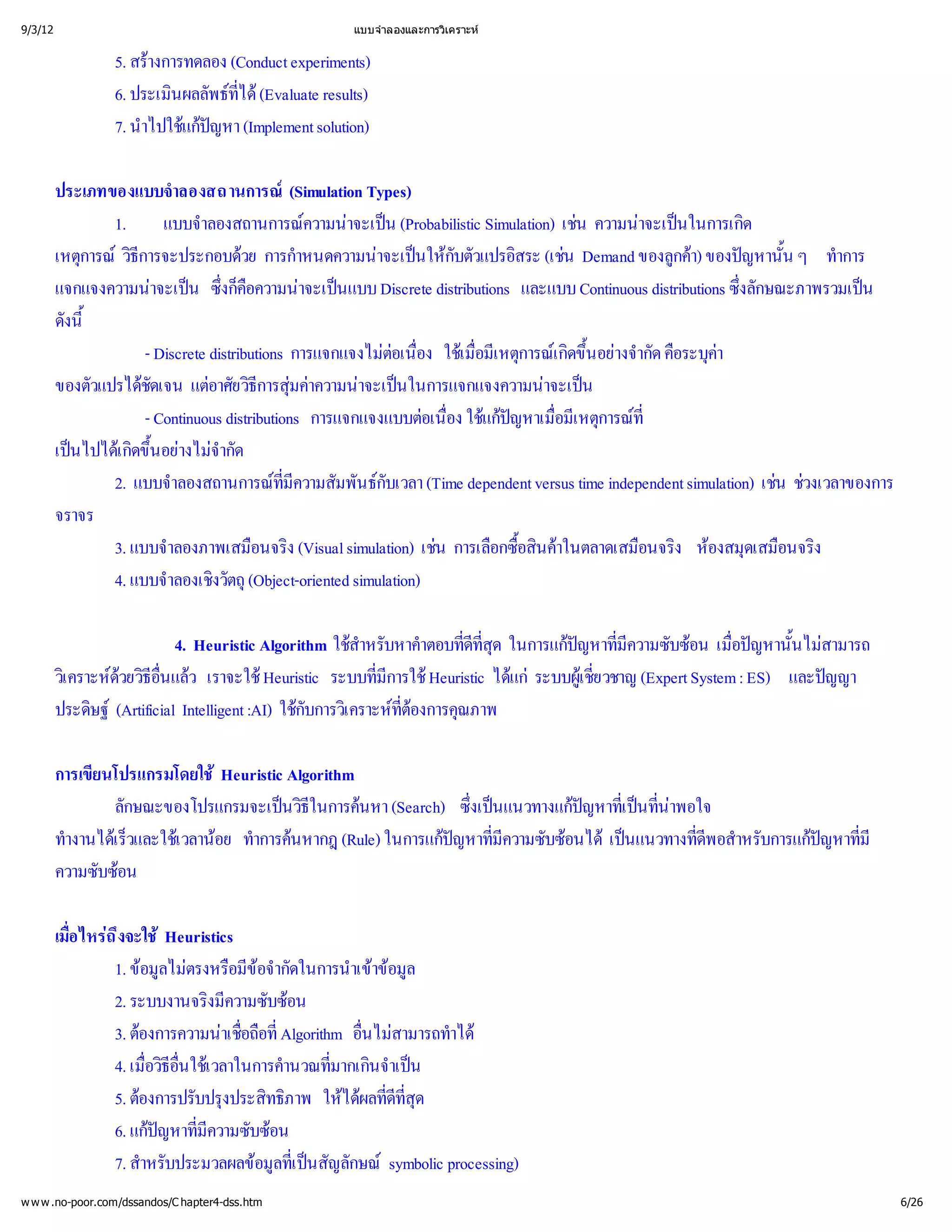 9/3/12                                             แบบจํ
                                                       าลองและการวิ
                                                                  เคราะห


                 5. สร
                      างการทดลอง (Conduct experiments)
                 6. ประเมิ พธ (Evaluate results)
                         นผลลั ที ได
                                  ่
                 7. นํ แกหา (Implement solution)
                     าไปใช ปญ

         ประเภทของแบบจํ    าลองสถานการณ       (Simulation Types)
                 1.      แบบจํ าลองสถานการณ าจะเป
                                                 ความน น (Probabilistic Simulation) เชน ความน นในการเกิ
                                                                                               าจะเป     ด
         เหตุ วิ
             การณี ธการจะประกอบดการกํวย       าหนดความน นให วแปรอิ (เช
                                                            าจะเป กับตั      สระ น Demand ของลู) ของป ้ ทํ
                                                                                                    กค ญหานัน ๆ าการ
                                                                                                      า
         แจกแจงความน น ซึ ื าจะเป Discrete distributions และแบบ Continuous distributions ซึ ษณะภาพรวมเป
                       าจะเป ่ อความน นแบบ
                                   งก็ ค                                                                  งลัก
                                                                                                          ่          น
         ดังนี
             ้
                      - Discrete distributions การแจกแจงไม ่ ใชมี การณขึ างจํ คื ค
                                                             ต อง เ มืหตุ เ กิ อยากัด อระบุ
                                                               อเนื ่     อเ          ด้ น              า
         ของตัวแปรได แตยวิ  ความน นในการแจกแจงความน น
                     ชัดเจน อาศั ธี มค าจะเป
                                          การสุ   า                               าจะเป
                      - Continuous distributions การแจกแจงแบบต ่ใช  ่หตุ ที
                                                                   อเนื แกหาเมื การณ
                                                                      อง     ปญ อมี    เ        ่
         เป เ กิ อย จํ
            นไปไดขึ างไมด
                    ด้ น           ากั
                 2. แบบจํ  าลองสถานการณี มพันธ (Time dependent versus time independent simulation) เช วงเวลาของการ
                                             ที
                                              มความสั
                                              ่             กับเวลา                                            น ช
         จราจร
                 3. แบบจํ าลองภาพเสมื ง (Visual simulation) เช อกซื ค
                                         อนจริ                       น การเลื ้ าในตลาดเสมื ง ห ดเสมื ง
                                                                               อสิ
                                                                                 น             อนจริ องสมุ อนจริ
                 4. แบบจํ งวัตถุ
                          าลองเชิ (Object-oriented simulation)

                          4. Heuristic Algorithm ใช บหาคํ ่ ุ
                                                     สํ
                                                      าหรั      าตอบที ด ในการแกหาที บซ เมื หานั้ สามารถ
                                                                     ดี
                                                                      ที
                                                                       ส
                                                                       ่        ป ่
                                                                                 ญ มี ความซั อน ่อป นไม
                                                                                                    ญ
         วิ ดธีแล
          เ คราะห อน ว เราจะใช
                 วยวิ  ่
                       ื                 Heuristic ระบบที Heuristic ได ระบบผูวชาญ (Expert System : ES) และป
                                                        มี
                                                        ่  การใช        แก    เ ชี
                                                                                    ย
                                                                                    ่                       ญญา
         ประดิ (Artificial Intelligent :AI) ใช เ คราะห งการคุ
               ษฐ                            กับการวิ ที ณภาพ
                                                             ต
                                                             ่อ

         การเขี
              ยนโปรแกรมโดยใช Heuristic Algorithm
                 ลักษณะของโปรแกรมจะเป ี นหา (Search) ซึนแนวทางแกหาที ที
                                       นวิธในการค     งเป
                                                       ่          ป ่ ่
                                                                   ญ เ ปน
                                                                        น าพอใจ
         ทํ เ ร็ เ วลาน ทํ นหากฎ (Rule) ในการแกหาที บซ เป
          างานไดและใช อย าการค
                   ว                                ป ่
                                                     ญ มี ความซั อนไดนแนวทางทีอสํ บการแกหาที
                                                                              ดี
                                                                              ่ าหรั
                                                                               พ         ป ่
                                                                                          ญ มี
         ความซับซ
                 อน

         เมื ถ ึ Heuristics
           อ ไหร
           ่ งจะใช
                1. ข ไม อมี ากัดในการนําข
                     อมู ตรงหรื 
                        ล          ขอจํ        าเข มู
                                                    อล
                2. ระบบงานจริ วามซับซ
                             งมีค       อน
                3. ต
                    องการความน่ ที
                               าเชื ่
                                  อถืAlgorithm อื สามารถทํ
                                    อ            นไม าได
                                                 ่
                4. เมื ีใช
                      อวิ
                      ่ อื เ วลาในการคํ ่ นจํน
                        ธ่น            านวณที าเป
                                             มากเกิ
                5. ต บปรุ ทธิ ให ลที ุ
                    องการปรั งประสิ าพ ได ่ ด
                                       ภ         ผ ดีที
                                                      ส
                                                      ่
                6. แกหาที บซ
                      ป ่
                        ญ มี ความซั อน
                7. สํ บประมวลผลข ที สัญลักษณ
                     าหรั           อมูป
                                      ล่ เ น        symbolic processing)
w w w .no-poor.com/dssandos/C hapter4-dss.htm                                                                            6/26
 
