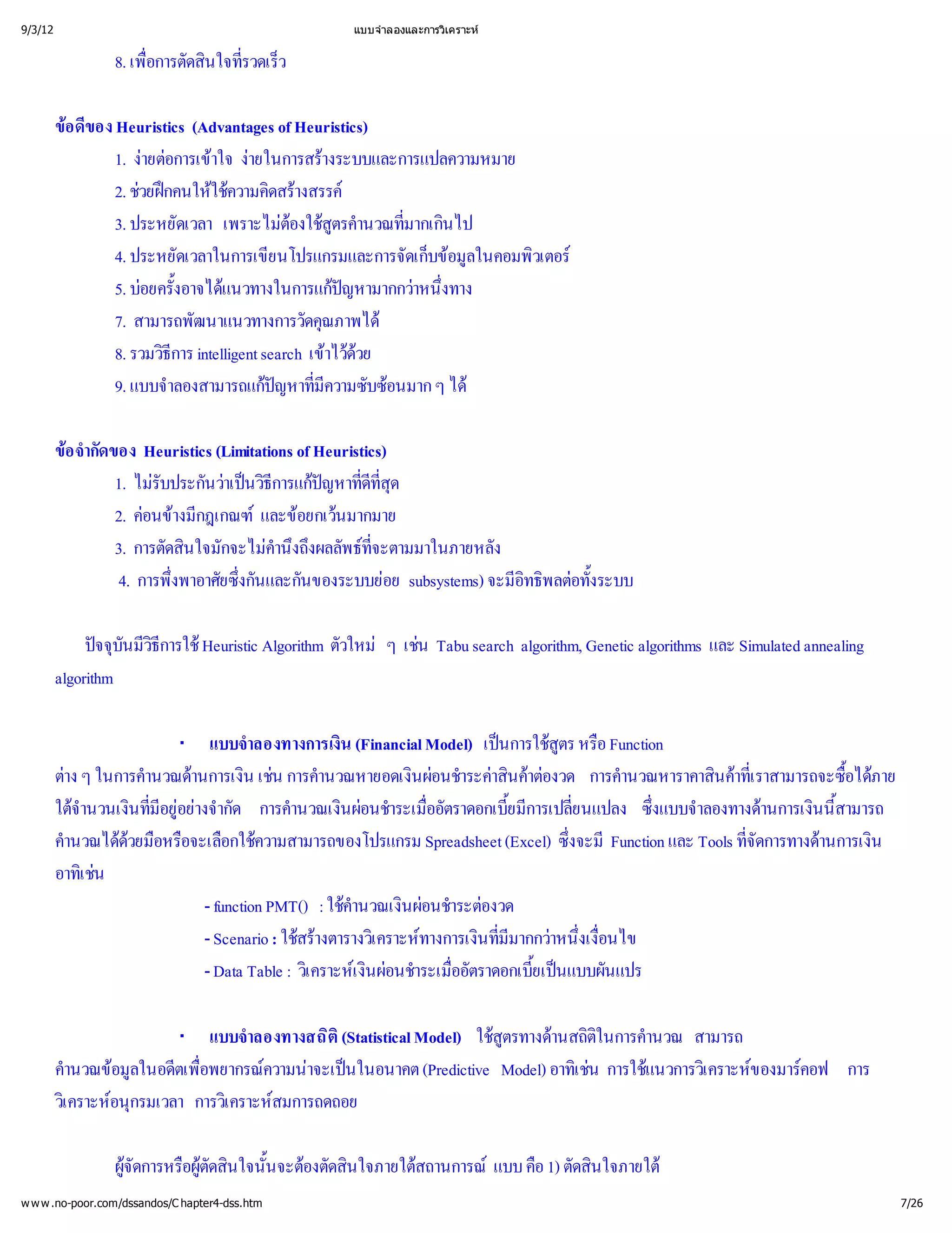 9/3/12                                          แบบจํ
                                                    าลองและการวิ
                                                               เคราะห


                 8. เพื ดสิ ่ ว
                      อการตั
                      ่ นใจทีรวดเร็

         ขของ Heuristics (Advantages of Heuristics)
          อ ดี
               1. งอการเข ง
                    ายต าใจ ายในการสร      างระบบและการแปลความหมาย
               2. ช กคนให วามคิ างสรรค
                   วยฝ ใช ดสร
                               ค
               3. ประหยัดเวลา เพราะไม สู านวณที นไป
                                       ต ตรคํ ่
                                        องใช          มากเกิ
               4. ประหยัดเวลาในการเขียนโปรแกรมและการจัดเก็อมู
                                                          บข ในคอมพิ
                                                               ล     วเตอร
               5. บ ้ แนวทางในการแกหามากกว ่
                   อยครังอาจได                ป
                                                ญ       าหนึงทาง
               7. สามารถพัฒนาแนวทางการวัดคุ  ณภาพได
               8. รวมวิ intelligent search เขด
                       ธีการ                 าไว วย
               9. แบบจํ าลองสามารถแกหาที บซ ๆ ได
                                     ป ่
                                      ญ มี   ความซั อนมาก

         ข กัดของ Heuristics (Limitations of Heuristics)
          อ จํ
             า
                1. ไม นวนวิ ป ่ ุ
                      รับประกั าเป ี ญหาที ด
                                     ธการแก ดี       ทีส
                                                        ่
                2. ค างมี
                     อนขกฎเกณฑ อยกเว
                                     และข นมากมาย
                3. การตัดสิ กจะไม งถึ พธ
                          นใจมั       คํ งผลลั ที
                                       านึ            จะตามมาในภายหลัง
                                                      ่
                 4. การพึ ยซึ และกันของระบบย subsystems) จะมี พลต ระบบ
                         งพาอาศั ่
                         ่       งกัน                   อย             อิ อทั้
                                                                        ทธิ ง

              ป ันมี ารใช
                จจุ วิ Heuristic Algorithm ตัวใหม เช search algorithm, Genetic algorithms และ Simulated annealing
                  บ ธี
                     ก                           ๆ น Tabu
         algorithm

                        · แบบจํ   าลองทางการเงิ น (Financial Model) เป สูหรื
                                                                      นการใช อ Function
                                                                             ตร
         ต ในการคํ านการเงิ น การคํ
          าง ๆ      านวณด น เช านวณหายอดเงิอนชํ าสิาต การคํ
                                                          นผ าระค คงวด
                                                                       น อ          านวณหาราคาสิาที
                                                                                               นคราสามารถจะซื ภาย
                                                                                                  เ
                                                                                                  ่            อได
                                                                                                               ้
         ใต นที งจํ การคํ นผ าระเมื ราดอกเบี ารเปลี
           จานวนเงิ่ อยากัด
             ํ       มี า
                      อยู               านวณเงิอนชํ ่        ออัต      ยมี ่
                                                                       ้ ก     ยนแปลง ซึ าลองทางด นนี
                                                                                        งแบบจํ
                                                                                        ่            านการเงิ้สามารถ
         คํ ด อหรื อกใช
          านวณได วยมื อจะเลื ความสามารถของโปรแกรม Spreadsheet (Excel) ซึ Function และ Tools ที
                                                                              งจะมี
                                                                              ่                   จัดการทางด น
                                                                                                  ่         านการเงิ
         อาทิเ ช
                น
                          - function PMT() : ใช นผ าระต
                                                คํ
                                                 านวณเงิอนชํ องวด
                          - Scenario : ใชงตารางวิ ทางการเงิ่ากกว ่่
                                         สร เ คราะห นที าหนึอนไข
                                            า                         มี
                                                                       ม        งเงื
                          - Data Table : วิ เ งิอนชํ ่ ราดอกเบีนแบบผันแปร
                                          เ คราะหผ าระเมื
                                                    น            ออัต     ยเป
                                                                          ้

                        · แบบจํ   าลองทางสถิ
                                           ติ
                                            (Statistical Model) ใช านสถิ านวณ สามารถ
                                                                  สู
                                                                   ตรทางด ติ ในการคํ
         คํ อมู ตเพื
          านวณข ในอดี ่
                  ล        อพยากรณ าจะเป
                                    ความน นในอนาคต (Predictive Model) อาทิ การใช เ คราะห คอฟ การ
                                                                          เ ช แนวการวิ ของมาร
                                                                             น
         วิ อนุ
          เ คราะหกรมเวลา การวิ สมการถดถอย
                              เ คราะห

                 ผู อผู นใจนั้ องตัดสิ
                  จัดการหรื ัดสิ นจะต นใจภายใต
                          ต
                                              สถานการณ คื ตัดสิ
                                                       แบบ อ 1) นใจภายใต
w w w .no-poor.com/dssandos/C hapter4-dss.htm                                                                          7/26
 