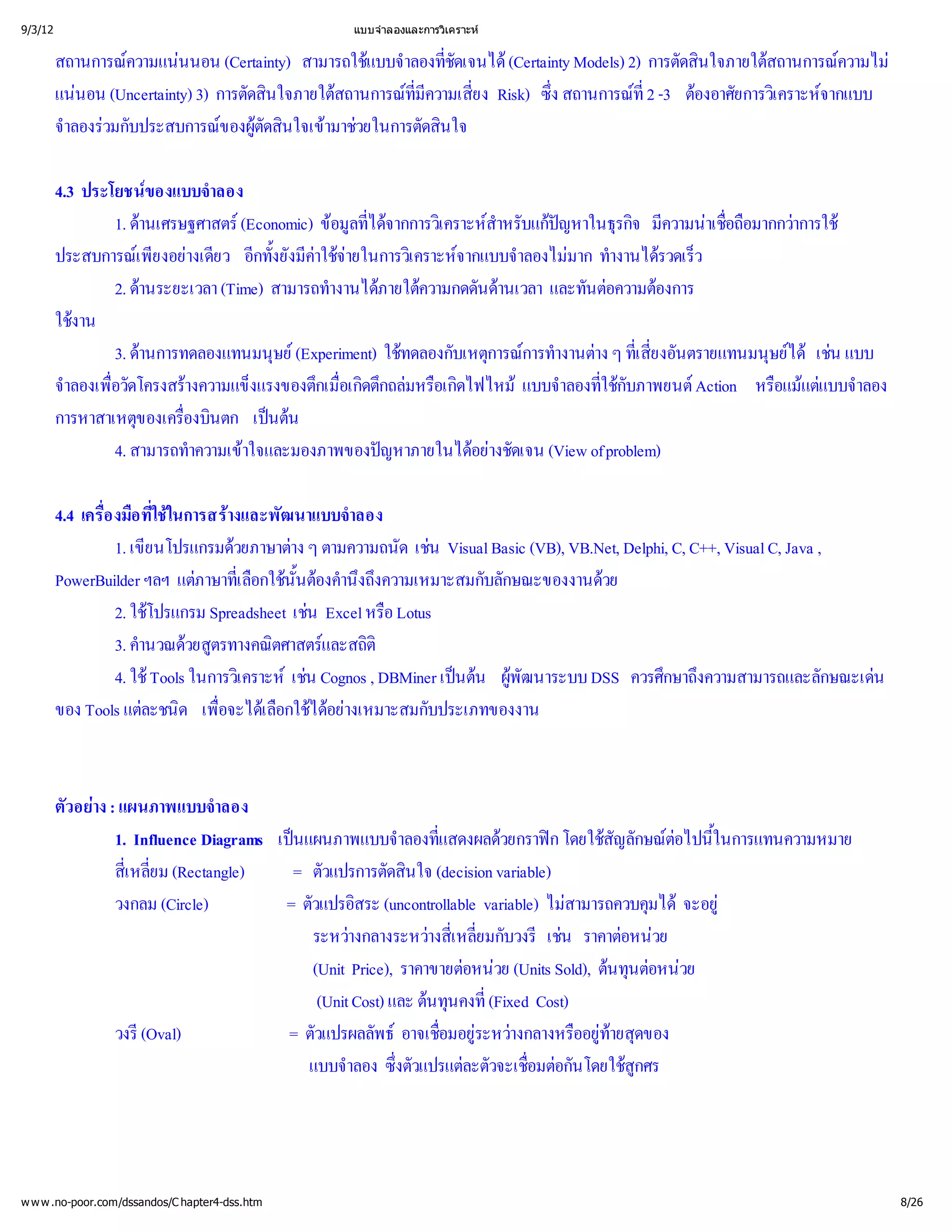 9/3/12                                            แบบจํ
                                                      าลองและการวิ
                                                                 เคราะห


         สถานการณ นนอน (Certainty) สามารถใช าลองที
                 ความแน                          แบบจํ ่  ชัดเจนได
                                                                   (Certainty Models) 2) การตัดสิ
                                                                                                นใจภายใต
                                                                                                        สถานการณความไม
         แน (Uncertainty) 3) การตัดสิ
            นอน                       นใจภายใต
                                              สถานการณี ่ Risk) ซึ
                                                      ที ยง
                                                       มความเสี
                                                       ่                  ง สถานการณ -3 ต ยการวิ จากแบบ
                                                                          ่            ที องอาศั
                                                                                        ่2               เ คราะห
         จํ วมกับประสบการณ  นใจเข วยในการตัดสิ
          าลองร              ของผู ตัดสิ ามาช           นใจ

         4.3 ประโยชน  ของแบบจํ าลอง
                 1. ดานเศรษฐศาสตร (Economic) ข ที ากการวิ สํ บแกหาในธุ มี าเชื มากกว
                                                อมู ด เ คราะห
                                                   ล่ไจ              าหรั ป รกิ ความน่
                                                                             ญ        จ         อถื าการใช
                                                                                                  อ
         ประสบการณ งอย ยว อี ยังมี จ
                     เ พี างเดี กทั้ ค ายในการวิ จากแบบจํ มาก ทํ รวดเร็
                        ย               ง าใช           เ คราะห       าลองไม างานได ว
                 2. ดานระยะเวลา (Time) สามารถทํ ภายใต นด และทันต องการ
                                                างานได ความกดดั านเวลา           อความต
         ใชงาน
                 3. ดานการทดลองแทนมนุ(Experiment) ใช บเหตุ การทํ าง ๆ ทีงอันตรายแทนมนุ ด น แบบ
                                        ษย             ทดลองกั การณ างานต ่         เ สี
                                                                                          ย
                                                                                          ่         ษย เช
                                                                                                       ไ
         จํ ่ โครงสร
          าลองเพื
                อวัด        างความแข็งแรงของตึ่ดตึ มหรืดไฟไหม าลองที ับภาพยนต
                                              กเมื กถล อเกิ
                                                  อเกิ                   แบบจํ ่ใช ก       Action หรื แต าลอง
                                                                                                     อแม บบจํ
                                                                                                         แ
         การหาสาเหตุ ่ นตก เปน
                     ของเครืองบิ นต
                 4. สามารถทํ าใจและมองภาพของป
                             าความเข                 ญหาภายในไดงชัดเจน (View of problem)
                                                                 อย
                                                                   า

         4.4 เครื อ ทีนการสร ฒนาแบบจํ
                อ งมืใช
                ่ ่        ใ       างและพั          าลอง
                  1. เขี
                       ยนโปรแกรมด าง ๆ ตามความถนัด เช
                                    วยภาษาต                  น Visual Basic (VB), VB.Net, Delphi, C, C++, Visual C, Java ,
         PowerBuilder ฯลฯ แต ่กใชต านึความเหมาะสมกับลักษณะของงานด
                               ภาษาที นั้องคํ ถึ
                                     เ ลื น
                                        อ            งง                                วย
                  2. ใชโปรแกรม Spreadsheet เช หรื
                                               น Excel อ Lotus
                  3. คํ วยสู
                      านวณด ตรทางคณิ และสถิ
                                           ตศาสตร ติ
                  4. ใช ในการวิ เช
                         Tools       เ คราะหน Cognos , DBMiner เปน ผูนาระบบ DSS ควรศึ งความสามารถและลักษณะเด
                                                                  นต   พัฒ                     กษาถึ                      น
         ของ Tools แต ด เพื เ ลื ไดงเหมาะสมกับประเภทของงาน
                       ละชนิ ่ อกใช ย
                                  อจะได         อา



         ตัวอย แผนภาพแบบจํ
              าง :               าลอง
                  1. Influence Diagrams เป
                                          นแผนภาพแบบจํ ่   าลองที แสดงผลด ก โดยใชลักษณ ้
                                                                             วยกราฟ สัญ          ต ในการแทนความหมาย
                                                                                                   อไปนี
                  สี ่(Rectangle)
                    เ หลี
                    ่ ยม                  = ตัวแปรการตัดสิ (decision variable)
                                                            นใจ
                  วงกลม (Circle)         = ตัวแปรอิ (uncontrollable variable) ไม
                                                    สระ                              สามารถควบคุ จะอยู
                                                                                                มได 
                                             ระหว างกลางระหว่ ่ บวงรี น ราคาต วย
                                                                างสี ยมกั
                                                                   เ หลี           เช       อหน
                                             (Unit Price), ราคาขายต วย (Units Sold), ตนต วย
                                                                      อหน                นทุอหน
                                              (Unit Cost) และ ตนคงที Cost)
                                                                นทุ ่      (Fixed
                  วงรี (Oval)             = ตัวแปรผลลัพธ ่  างกลางหรื  ดของ
                                                            อาจเชื ระหว
                                                                  อมอยู               ออยู
                                                                                         ทายสุ
                                            แบบจํ ซึแปรแต วจะเชื อกันโดยใช
                                                   าลอง ่  งตัว       ละตั       อมต
                                                                                 ่           สู
                                                                                              กศร




w w w .no-poor.com/dssandos/C hapter4-dss.htm                                                                                   8/26
 