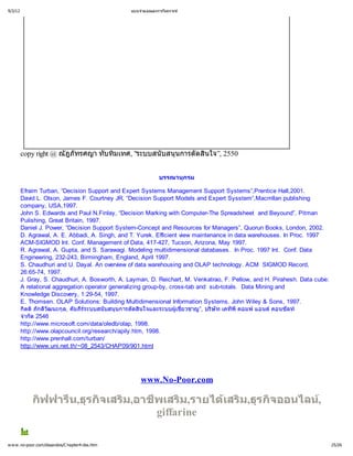 9/3/12                                           แบบจํ
                                                     าลองและการวิ
                                                                เคราะห




         copy right @ ณัฎภัทรศญา ทับทิ
                                     มเทศ, "ระบบสนับสนุ
                                                      นการตัดสิ
                                                              นใจ”, 2550


                                                             บรรณานุ
                                                                   กรม

         Efraim Turban, “Decision Support and Expert Systems Management Support Systems”,Prentice Hall,2001.
         David L. Olson, James F. Courtney JR, “Decision Support Models and Expert Sysstem”,Macmllan publishing
         company, USA,1997.
         John S. Edwards and Paul N.Finlay, “Decision Marking with Computer-The Spreadsheet and Beyound”, Pitman
         Pulishing, Great Britain, 1997.
         Daniel J. Power, “Decision Support System-Concept and Resources for Managers”, Quorun Books, London, 2002.
         D. Agrawal, A. E. Abbadi, A. Singh, and T. Yurek. Efficient view maintenance in data warehouses. In Proc. 1997
         ACM-SIGMOD Int. Conf. Management of Data, 417-427, Tucson, Arizona, May 1997.
         R. Agrawal, A. Gupta, and S. Sarawagi. Modeling multidimensional databases. In Proc. 1997 Int. Conf. Data
         Engineering, 232-243, Birmingham, England, April 1997.
         S. Chaudhuri and U. Dayal. An overview of data warehousing and OLAP technology. ACM SIGMOD Record,
         26:65-74, 1997.
         J. Gray, S. Chaudhuri, A. Bosworth, A. Layman, D. Reichart, M. Venkatrao, F. Pellow, and H. Pirahesh. Data cube:
         A relational aggregation operator generalizing group-by, cross-tab and sub-totals. Data Mining and
         Knowledge Discovery, 1:29-54, 1997.
         E. Thomsen. OLAP Solutions: Building Multidimensional Information Systems. John Wiley & Sons, 1997.
         กิ ภักดี นะกุ คัมภีะบบสนับสนุ
           ตติ วัฒ       ล,      ร
                                  ร          นการตัดสิ นใจและระบบผู่เชี
                                                                    ย วชาญ”, บริ เคทีคอมพ
                                                                                 ษัท    พี      แอนด คอนซัลท
         จํ ด 2546
          ากั
         http://www.microsoft.com/data/oledb/olap, 1998.
         http://www.olapcouncil.org/research/apily.htm, 1998.
         http://www.prenhall.com/turban/
         http://www.uni.net.th/~08_2543/CHAP09/901.html




                                                     www.No-Poor.com

             กิ
              ฟฟารี รกิ ม,อาชี ม,รายได ม,ธุ จออนไลน
                  น,ธุ จเสริ พเสริ     เสริ รกิ     ,
                             giffarine

w w w .no-poor.com/dssandos/C hapter4-dss.htm                                                                               25/26
 