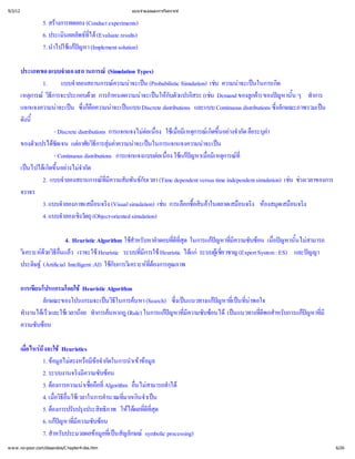 9/3/12                                             แบบจํ
                                                       าลองและการวิ
                                                                  เคราะห


                 5. สร
                      างการทดลอง (Conduct experiments)
                 6. ประเมิ พธ (Evaluate results)
                         นผลลั ที ได
                                  ่
                 7. นํ แกหา (Implement solution)
                     าไปใช ปญ

         ประเภทของแบบจํ    าลองสถานการณ       (Simulation Types)
                 1.      แบบจํ าลองสถานการณ าจะเป
                                                 ความน น (Probabilistic Simulation) เชน ความน นในการเกิ
                                                                                               าจะเป     ด
         เหตุ วิ
             การณี ธการจะประกอบดการกํวย       าหนดความน นให วแปรอิ (เช
                                                            าจะเป กับตั      สระ น Demand ของลู) ของป ้ ทํ
                                                                                                    กค ญหานัน ๆ าการ
                                                                                                      า
         แจกแจงความน น ซึ ื าจะเป Discrete distributions และแบบ Continuous distributions ซึ ษณะภาพรวมเป
                       าจะเป ่ อความน นแบบ
                                   งก็ ค                                                                  งลัก
                                                                                                          ่          น
         ดังนี
             ้
                      - Discrete distributions การแจกแจงไม ่ ใชมี การณขึ างจํ คื ค
                                                             ต อง เ มืหตุ เ กิ อยากัด อระบุ
                                                               อเนื ่     อเ          ด้ น              า
         ของตัวแปรได แตยวิ  ความน นในการแจกแจงความน น
                     ชัดเจน อาศั ธี มค าจะเป
                                          การสุ   า                               าจะเป
                      - Continuous distributions การแจกแจงแบบต ่ใช  ่หตุ ที
                                                                   อเนื แกหาเมื การณ
                                                                      อง     ปญ อมี    เ        ่
         เป เ กิ อย จํ
            นไปไดขึ างไมด
                    ด้ น           ากั
                 2. แบบจํ  าลองสถานการณี มพันธ (Time dependent versus time independent simulation) เช วงเวลาของการ
                                             ที
                                              มความสั
                                              ่             กับเวลา                                            น ช
         จราจร
                 3. แบบจํ าลองภาพเสมื ง (Visual simulation) เช อกซื ค
                                         อนจริ                       น การเลื ้ าในตลาดเสมื ง ห ดเสมื ง
                                                                               อสิ
                                                                                 น             อนจริ องสมุ อนจริ
                 4. แบบจํ งวัตถุ
                          าลองเชิ (Object-oriented simulation)

                          4. Heuristic Algorithm ใช บหาคํ ่ ุ
                                                     สํ
                                                      าหรั      าตอบที ด ในการแกหาที บซ เมื หานั้ สามารถ
                                                                     ดี
                                                                      ที
                                                                       ส
                                                                       ่        ป ่
                                                                                 ญ มี ความซั อน ่อป นไม
                                                                                                    ญ
         วิ ดธีแล
          เ คราะห อน ว เราจะใช
                 วยวิ  ่
                       ื                 Heuristic ระบบที Heuristic ได ระบบผูวชาญ (Expert System : ES) และป
                                                        มี
                                                        ่  การใช        แก    เ ชี
                                                                                    ย
                                                                                    ่                       ญญา
         ประดิ (Artificial Intelligent :AI) ใช เ คราะห งการคุ
               ษฐ                            กับการวิ ที ณภาพ
                                                             ต
                                                             ่อ

         การเขี
              ยนโปรแกรมโดยใช Heuristic Algorithm
                 ลักษณะของโปรแกรมจะเป ี นหา (Search) ซึนแนวทางแกหาที ที
                                       นวิธในการค     งเป
                                                       ่          ป ่ ่
                                                                   ญ เ ปน
                                                                        น าพอใจ
         ทํ เ ร็ เ วลาน ทํ นหากฎ (Rule) ในการแกหาที บซ เป
          างานไดและใช อย าการค
                   ว                                ป ่
                                                     ญ มี ความซั อนไดนแนวทางทีอสํ บการแกหาที
                                                                              ดี
                                                                              ่ าหรั
                                                                               พ         ป ่
                                                                                          ญ มี
         ความซับซ
                 อน

         เมื ถ ึ Heuristics
           อ ไหร
           ่ งจะใช
                1. ข ไม อมี ากัดในการนําข
                     อมู ตรงหรื 
                        ล          ขอจํ        าเข มู
                                                    อล
                2. ระบบงานจริ วามซับซ
                             งมีค       อน
                3. ต
                    องการความน่ ที
                               าเชื ่
                                  อถืAlgorithm อื สามารถทํ
                                    อ            นไม าได
                                                 ่
                4. เมื ีใช
                      อวิ
                      ่ อื เ วลาในการคํ ่ นจํน
                        ธ่น            านวณที าเป
                                             มากเกิ
                5. ต บปรุ ทธิ ให ลที ุ
                    องการปรั งประสิ าพ ได ่ ด
                                       ภ         ผ ดีที
                                                      ส
                                                      ่
                6. แกหาที บซ
                      ป ่
                        ญ มี ความซั อน
                7. สํ บประมวลผลข ที สัญลักษณ
                     าหรั           อมูป
                                      ล่ เ น        symbolic processing)
w w w .no-poor.com/dssandos/C hapter4-dss.htm                                                                            6/26
 