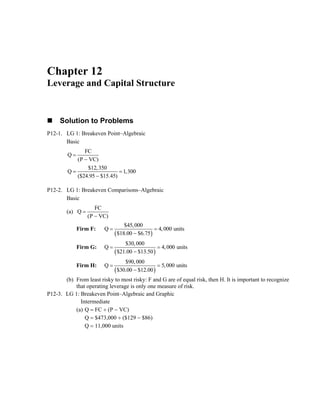 Chapter 12
Leverage and Capital Structure
Solution to Problems
P12-1. LG 1: Breakeven Point–Algebraic
Basic
FC
Q
(P VC)
$12,350
Q 1
($24.95 $15.45)
=
−
= =
−
,300
P12-2. LG 1: Breakeven Comparisons–Algebraic
Basic
(a)
FC
Q
(P VC)
=
−
Firm F:
( )
$45,000
Q 4,000 units
$18.00 $6.75
= =
−
Firm G:
( )
$30,000
Q 4,000 units
$21.00 $13.50
= =
−
Firm H:
( )
$90,000
Q 5,000 units
$30.00 $12.00
= =
−
(b) From least risky to most risky: F and G are of equal risk, then H. It is important to recognize
that operating leverage is only one measure of risk.
P12-3. LG 1: Breakeven Point–Algebraic and Graphic
Intermediate
(a) Q = FC ÷ (P − VC)
Q = $473,000 ÷ ($129 − $86)
Q = 11,000 units
 