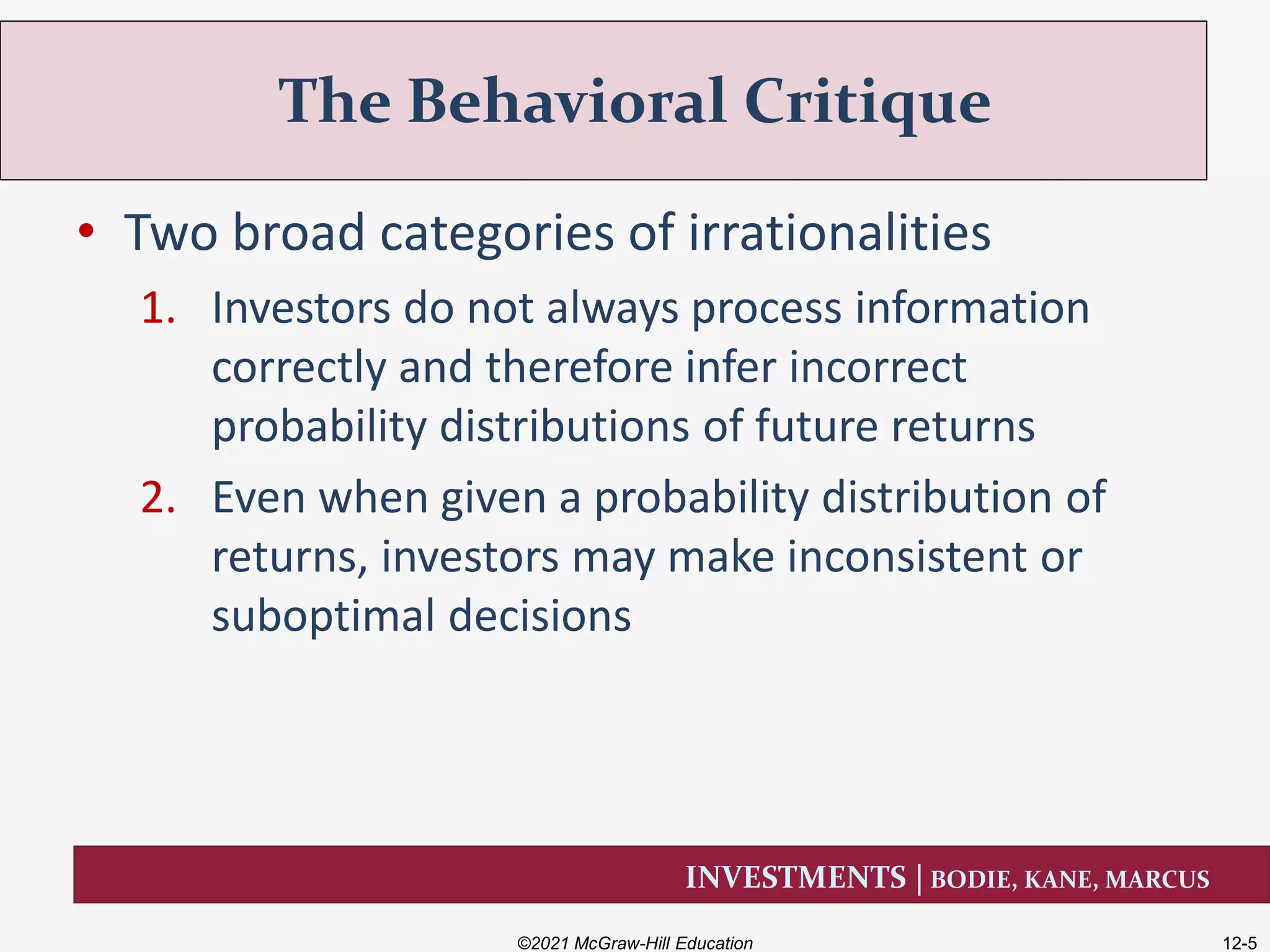 INVESTMENTS | BODIE, KANE, MARCUS
• Two broad categories of irrationalities
1. Investors do not always process information
correctly and therefore infer incorrect
probability distributions of future returns
2. Even when given a probability distribution of
returns, investors may make inconsistent or
suboptimal decisions
The Behavioral Critique
©2021 McGraw-Hill Education 12-5
 