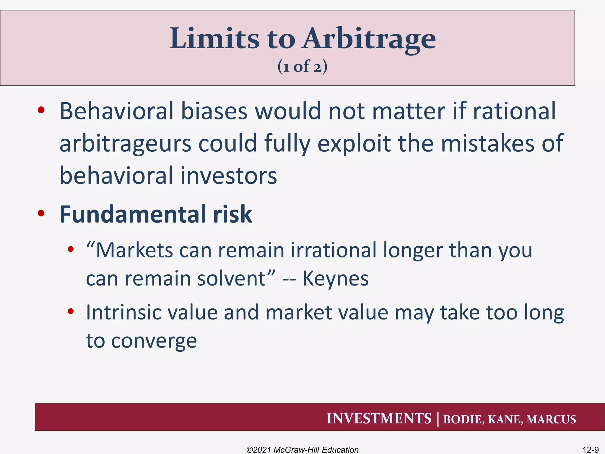 INVESTMENTS | BODIE, KANE, MARCUS
• Behavioral biases would not matter if rational
arbitrageurs could fully exploit the mistakes of
behavioral investors
• Fundamental risk
• “Markets can remain irrational longer than you
can remain solvent” -- Keynes
• Intrinsic value and market value may take too long
to converge
Limits to Arbitrage
(1 of 2)
©2021 McGraw-Hill Education 12-9
 