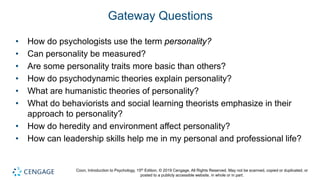 Coon, Introduction to Psychology, 15th Edition. © 2019 Cengage. All Rights Reserved. May not be scanned, copied or duplicated, or
posted to a publicly accessible website, in whole or in part.
Gateway Questions
• How do psychologists use the term personality?
• Can personality be measured?
• Are some personality traits more basic than others?
• How do psychodynamic theories explain personality?
• What are humanistic theories of personality?
• What do behaviorists and social learning theorists emphasize in their
approach to personality?
• How do heredity and environment affect personality?
• How can leadership skills help me in my personal and professional life?
 