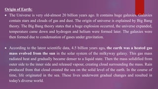 Origin of Earth:
 The Universe is very old-almost 20 billion years ago. It contains huge galaxies. Galaxies
contain stars and clouds of gas and dust. The origin of universe is explained by Big Bang
theory. The Big Bang theory states that a huge explosion occurred, the universe expanded,
temperature came down and hydrogen and helium were formed later. The galaxies were
then formed due to condensation of gases under gravitation.
 According to the latest scientific data, 4.5 billion years ago, the earth was a heated gas
mass evolved from the sun in the solar system of the milkyway galaxy. This gas mass
radiated heat and gradually became denser to a liquid state. Then the mass solidified from
outer side to the inner side and released vapour, creating cloud surrounding the mass. Rain
produced from that cloud created the sea on the solid level of the earth. In the course of
time, life originated in the sea. These lives underwent gradual changes and resulted in
today's diverse world.
 