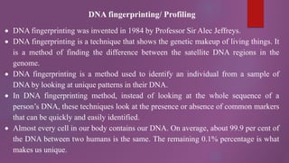 DNA fingerprinting/ Profiling
 DNA fingerprinting was invented in 1984 by Professor Sir Alec Jeffreys.
 DNA fingerprinting is a technique that shows the genetic makeup of living things. It
is a method of finding the difference between the satellite DNA regions in the
genome.
 DNA fingerprinting is a method used to identify an individual from a sample of
DNA by looking at unique patterns in their DNA.
 In DNA fingerprinting method, instead of looking at the whole sequence of a
person’s DNA, these techniques look at the presence or absence of common markers
that can be quickly and easily identified.
 Almost every cell in our body contains our DNA. On average, about 99.9 per cent of
the DNA between two humans is the same. The remaining 0.1% percentage is what
makes us unique.
 