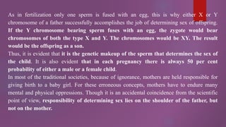 As in fertilization only one sperm is fused with an egg, this is why either X or Y
chromosome of a father successfully accomplishes the job of determining sex of offspring.
If the Y chromosome bearing sperm fuses with an egg, the zygote would bear
chromosomes of both the type X and Y. The chromosomes would be XY. The result
would be the offspring as a son.
Thus, it is evident that it is the genetic makeup of the sperm that determines the sex of
the child. It is also evident that in each pregnancy there is always 50 per cent
probability of either a male or a female child.
In most of the traditional societies, because of ignorance, mothers are held responsible for
giving birth to a baby girl. For these erroneous concepts, mothers have to endure many
mental and physical oppressions. Though it is an accidental coincidence from the scientific
point of view, responsibility of determining sex lies on the shoulder of the father, but
not on the mother.
 