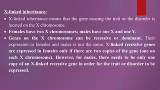 X-linked inheritance:
 X-linked inheritance means that the gene causing the trait or the disorder is
located on the X chromosome.
 Females have two X chromosomes; males have one X and one Y.
 Genes on the X chromosome can be recessive or dominant. Their
expression in females and males is not the same. X-linked recessive genes
are expressed in females only if there are two copies of the gene (one on
each X chromosome). However, for males, there needs to be only one
copy of an X-linked recessive gene in order for the trait or disorder to be
expressed.
 