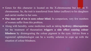  Genes for this character is located on the X-chromosome but not on Y-
chromosome. So, the trait is transferred from father (sufferer) to his daughters
and carrier mother to her sons.
 One man out of ten is seen colour blind. In comparison, very few numbers
of women suffer from this problem.
 Along with heredity, some medicines such as taking hydroxy chloroquinine
for the treatment of rheumatism triggers a side effect causing colour
blindness by disintegrating the colour pigment in the eyes. Advice from a
registered ophthalmologist can be a worthy solution to cope up with the
situation of colour blindness.
 