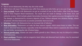 Symptom:
 Due to severe thalassemia, the baby may die in the womb.
 Babies born with major Thalassemia may suffer from anemia just after birth, up to one year of age.
 Iron overload: People with thalassemia can get an overload of iron in their bodies, either from the disease
itself or from frequent blood transfusions. Too much iron can result in damage to the heart, liver, and
endocrine system, which includes glands that produce hormones that regulate processes throughout the body.
The damage is characterized by excessive deposits of iron. Without adequate iron chelation therapy, almost
all patients with beta-thalassemia accumulate potentially fatal iron levels.
 Infection: People with thalassemia have an increased risk of infection.
 Bone deformities: Thalassemia can make the bone marrow expand, which causes bones to widen. This can
result in abnormal bone structure, especially in the face and skull. Bone marrow expansion also makes bones
thin and brittle, increasing the risk of broken bones.
 Slowed growth rates: Anemia can cause a child's growth to slow. Puberty also may be delayed in children
with thalassemia.
 Heart problems: Diseases, such as congestive heart failure and abnormal heart rhythms, may be associated
with severe thalassemia.
 