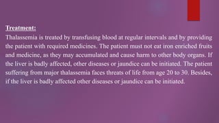 Treatment:
Thalassemia is treated by transfusing blood at regular intervals and by providing
the patient with required medicines. The patient must not eat iron enriched fruits
and medicine, as they may accumulated and cause harm to other body organs. If
the liver is badly affected, other diseases or jaundice can be initiated. The patient
suffering from major thalassemia faces threats of life from age 20 to 30. Besides,
if the liver is badly affected other diseases or jaundice can be initiated.
 