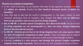 Theories on evolution of organisms:
 In this world of diversity, we are familiar with many living organisms, among which only
1.3 million are animals. Besides this four hundred thousand species of plants are
identified.
 Once Man had an idea that the world is unchangeable i.e., the shape, volume of earth
remained unchanged from its inception, they thought that there was no difference
between the primitive and current (present) living kingdom.
 But in 500 BC a scientist named Xenophanes, first discovered fossils. He proved that
the living organisms are not unchangeable i.e., there are many changes happening
between the past and the present.
 In 400 BC Aristotle proved that in the living kingdom there are some species which
are more developed in comparison to other species. These developed species adapted
with changes of the environment, and came to their present form through evolution.
 Generally evolution is a slow process, and through this process complex organisms
originate from simple organisms. There are also very few examples of abrupt evolution.
 