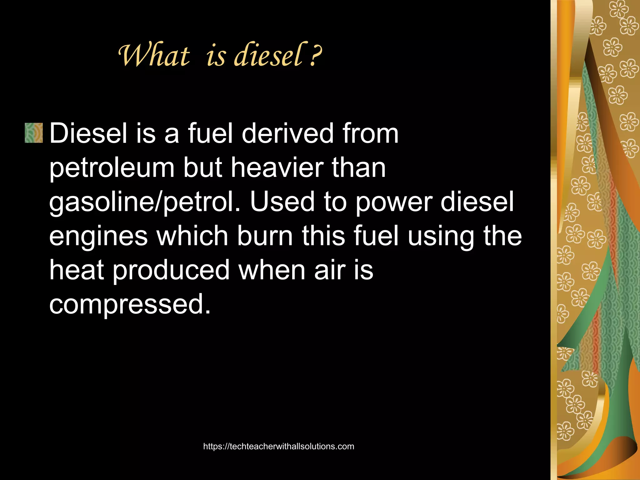 What is diesel ?
Diesel is a fuel derived from
petroleum but heavier than
gasoline/petrol. Used to power diesel
engines which burn this fuel using the
heat produced when air is
compressed.
https://techteacherwithallsolutions.com
 