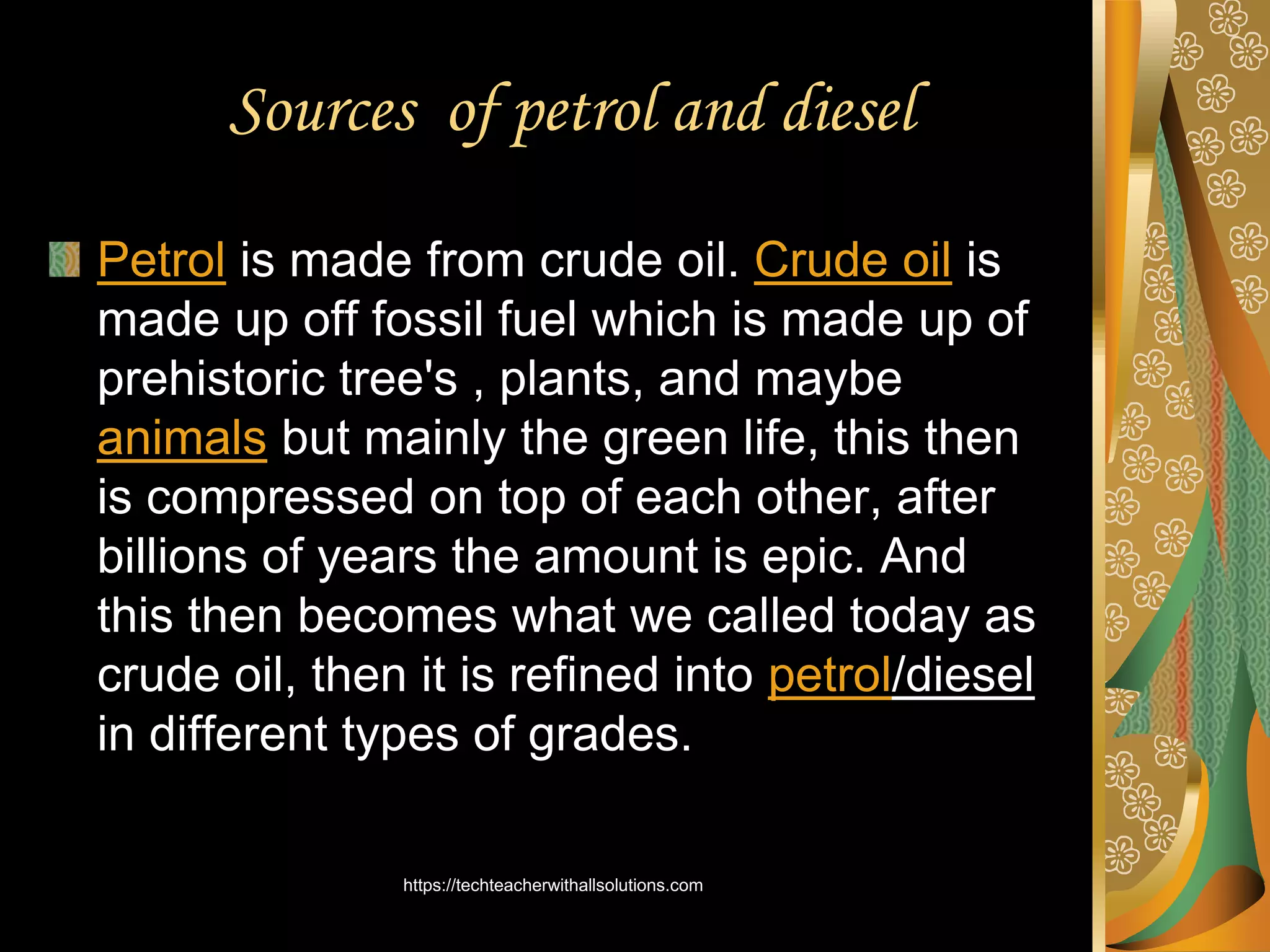 Sources of petrol and diesel
Petrol is made from crude oil. Crude oil is
made up off fossil fuel which is made up of
prehistoric tree's , plants, and maybe
animals but mainly the green life, this then
is compressed on top of each other, after
billions of years the amount is epic. And
this then becomes what we called today as
crude oil, then it is refined into petrol/diesel
in different types of grades.
https://techteacherwithallsolutions.com
 