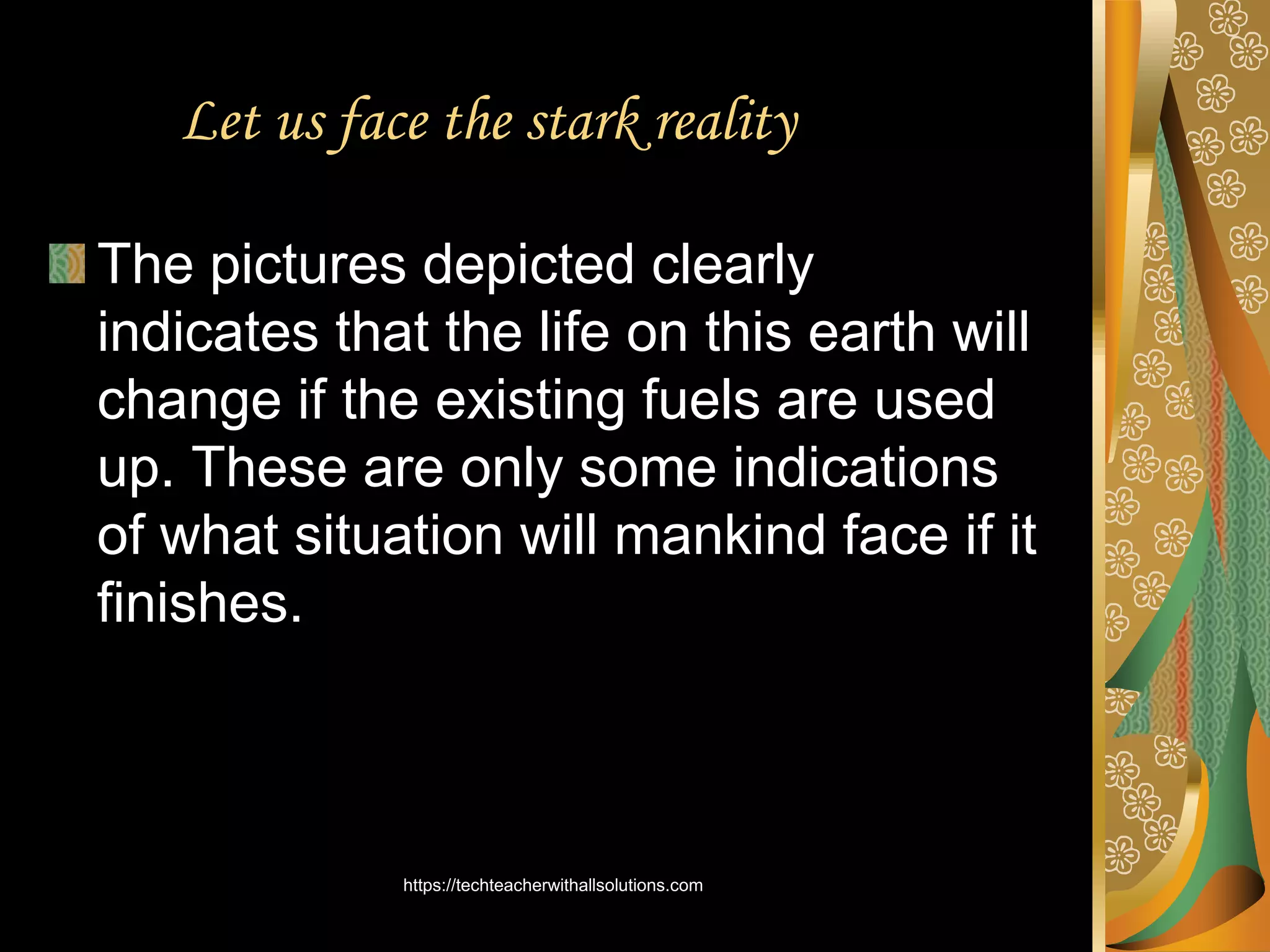 Let us face the stark reality
The pictures depicted clearly
indicates that the life on this earth will
change if the existing fuels are used
up. These are only some indications
of what situation will mankind face if it
finishes.
https://techteacherwithallsolutions.com
 