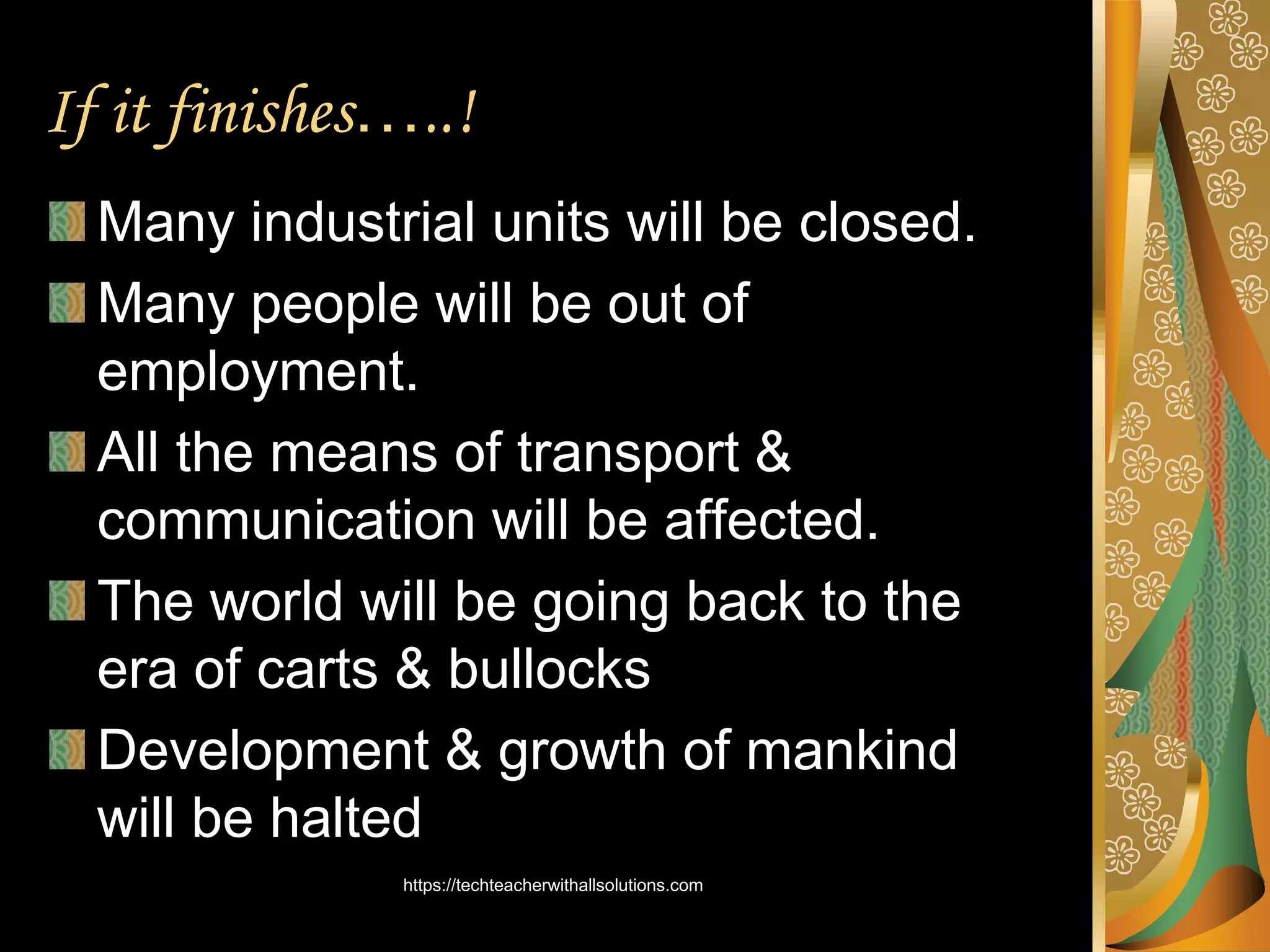 If it finishes…..!
Many industrial units will be closed.
Many people will be out of
employment.
All the means of transport &
communication will be affected.
The world will be going back to the
era of carts & bullocks
Development & growth of mankind
will be halted
https://techteacherwithallsolutions.com
 