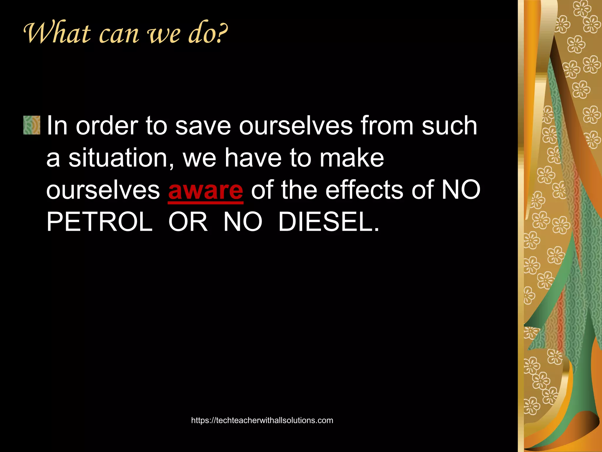 What can we do?
In order to save ourselves from such
a situation, we have to make
ourselves aware of the effects of NO
PETROL OR NO DIESEL.
https://techteacherwithallsolutions.com
 