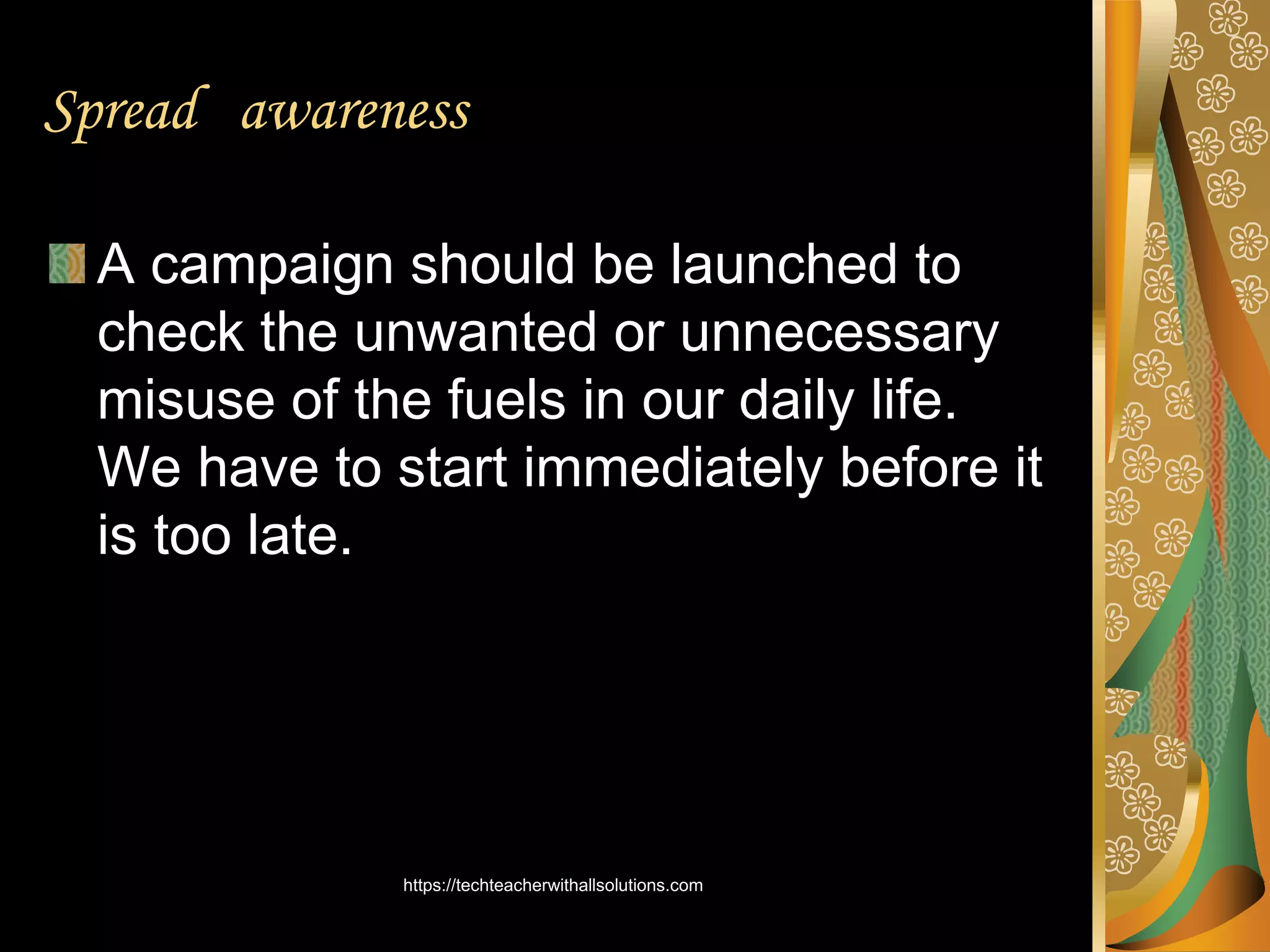 Spread awareness
A campaign should be launched to
check the unwanted or unnecessary
misuse of the fuels in our daily life.
We have to start immediately before it
is too late.
https://techteacherwithallsolutions.com
 