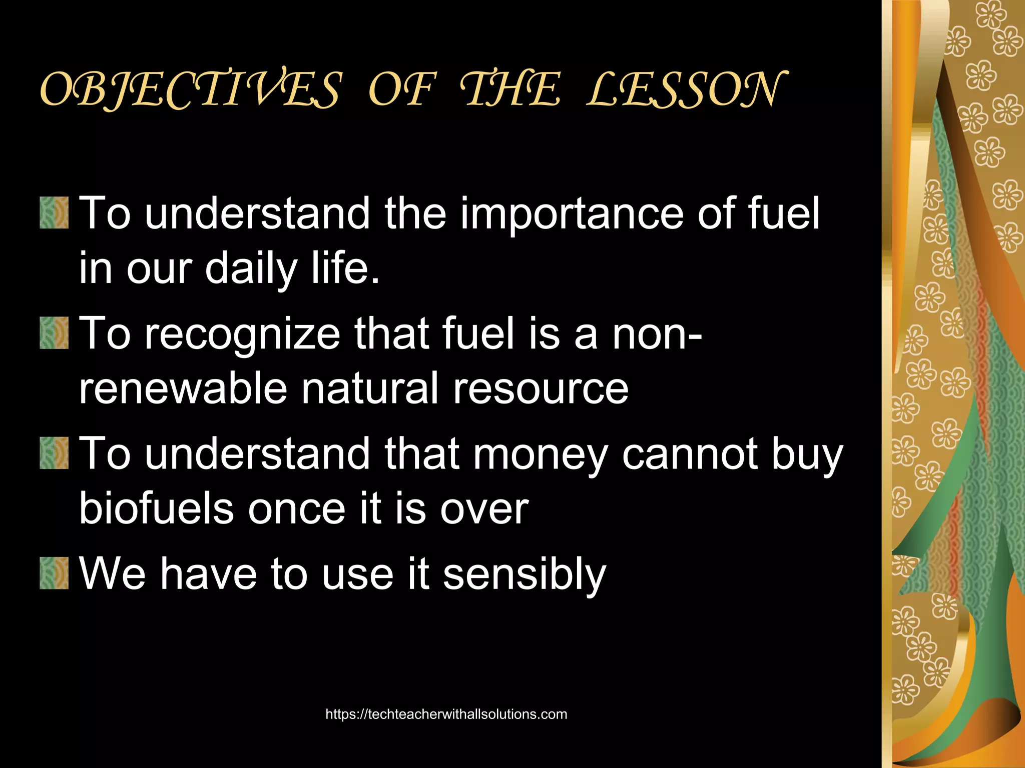 To understand the importance of fuel
in our daily life.
To recognize that fuel is a non-
renewable natural resource
To understand that money cannot buy
biofuels once it is over
We have to use it sensibly
OBJECTIVES OF THE LESSON
https://techteacherwithallsolutions.com
 