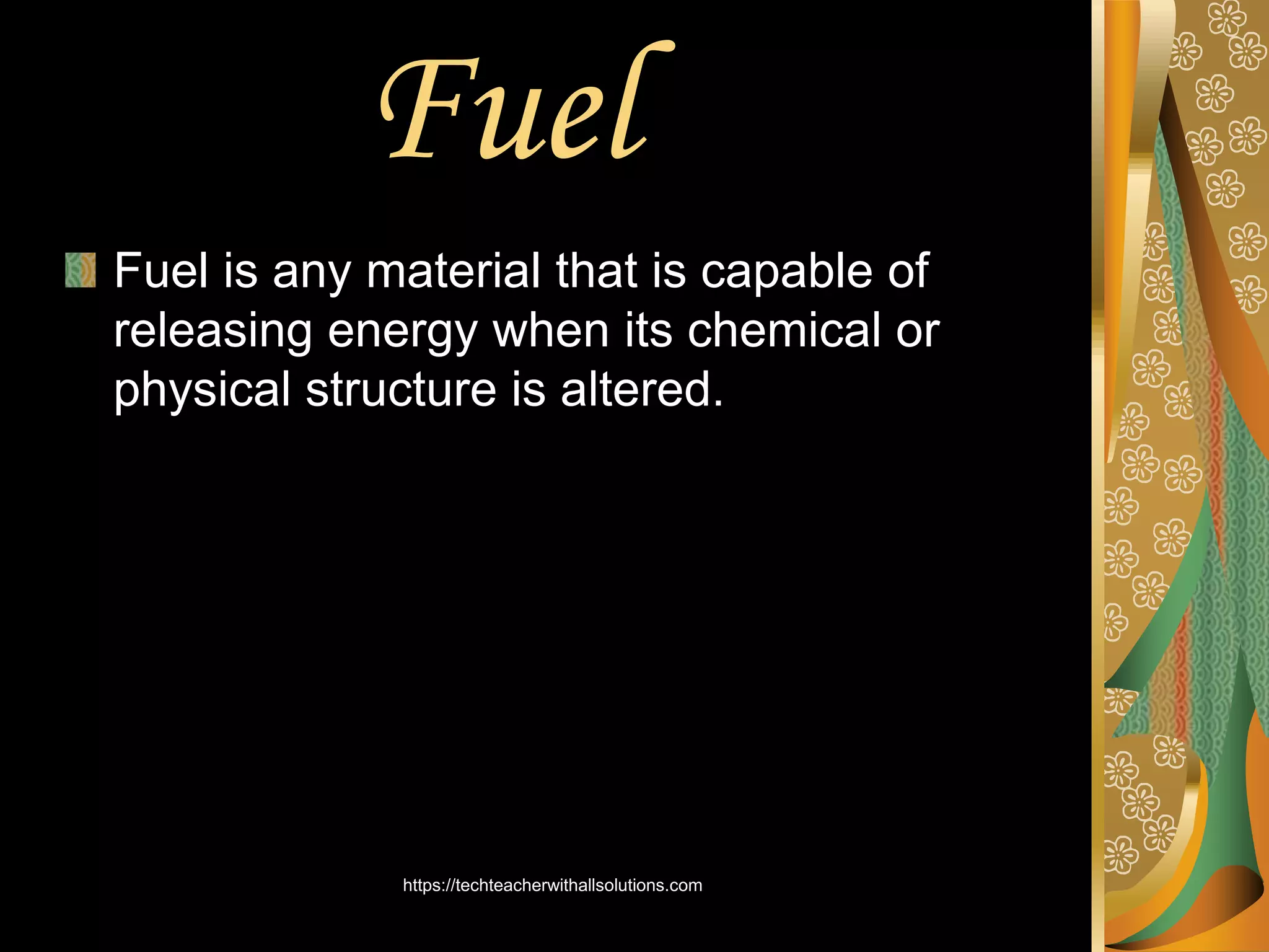 Fuel
Fuel is any material that is capable of
releasing energy when its chemical or
physical structure is altered.
https://techteacherwithallsolutions.com
 