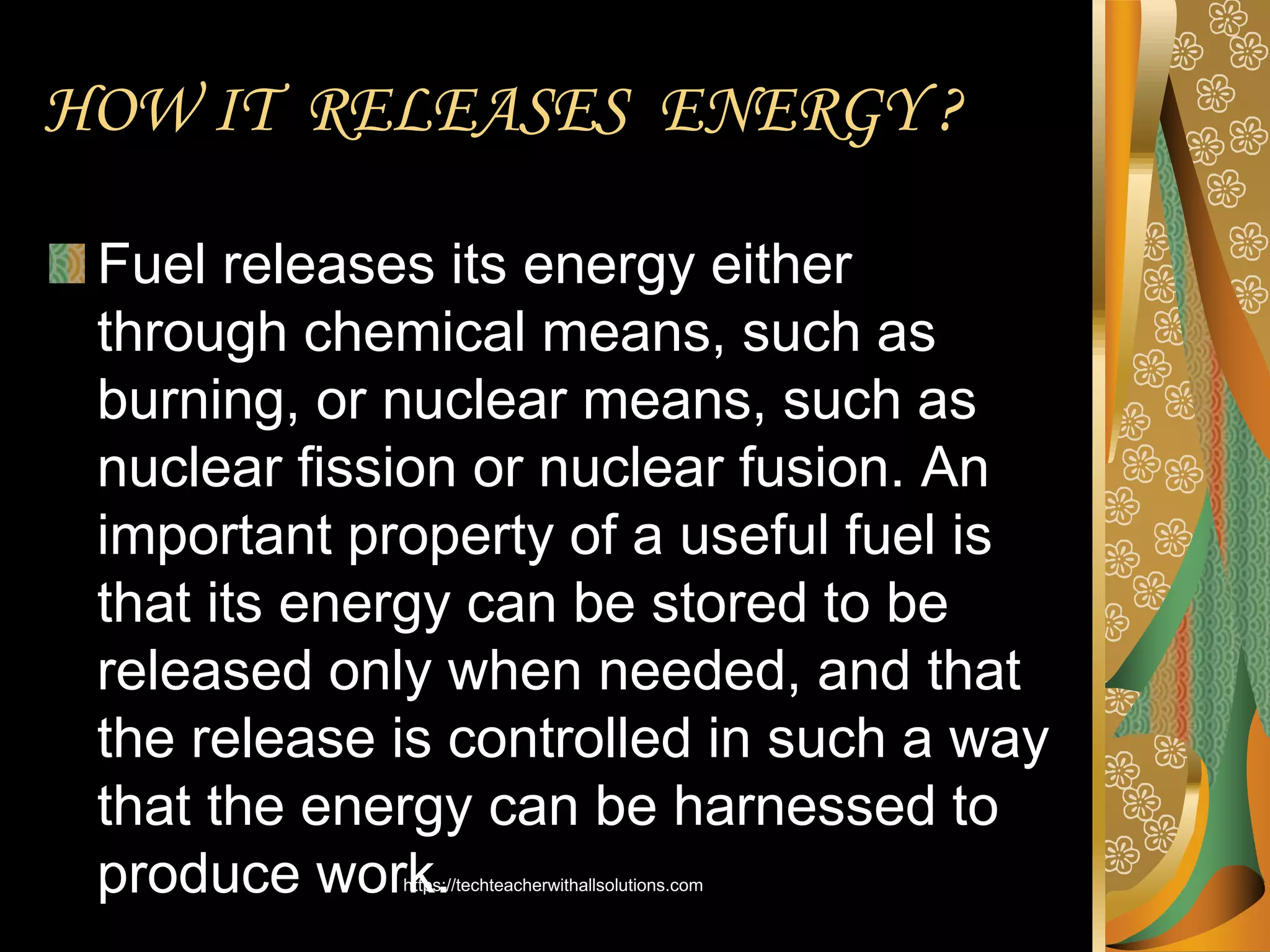 HOW IT RELEASES ENERGY ?
Fuel releases its energy either
through chemical means, such as
burning, or nuclear means, such as
nuclear fission or nuclear fusion. An
important property of a useful fuel is
that its energy can be stored to be
released only when needed, and that
the release is controlled in such a way
that the energy can be harnessed to
produce work.
https://techteacherwithallsolutions.com
 