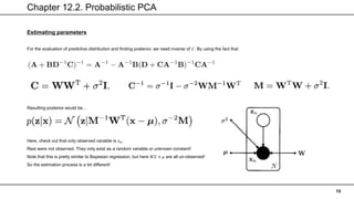 Chapter 12.2. Probabilistic PCA
10
Estimating parameters
For the evaluation of predictive distribution and finding posterior, we need inverse of 𝐶. By using the fact that
Resulting posterior would be…
Here, check out that only observed variable is 𝑥𝑛.
Rest were not observed. They only exist as a random variable or unknown constant!
Note that this is pretty similar to Bayesian regression, but here 𝑊𝑍 + 𝜇 are all un-observed!
So the estimation process is a bit different!
 