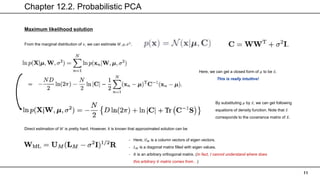 Chapter 12.2. Probabilistic PCA
11
Maximum likelihood solution
From the marginal distribution of 𝑥, we can estimate 𝑊, 𝜇, 𝜎2
.
Here, we can get a closed form of 𝜇 to be 𝑥.
This is really intuitive!
By substituting 𝜇 by 𝑥, we can get following
equations of density function. Note that 𝑆
corresponds to the covariance matrix of 𝑋.
Direct estimation of 𝑊 is pretty hard. However, it is known that approximated solution can be
- Here, 𝑈𝑀 is a column vectors of eigen vectors.
- 𝐿𝑀 is a diagonal matrix filled with eigen values.
- 𝑅 is an arbitrary orthogonal matrix. (In fact, I cannot understand where does
this arbitrary 𝑅 matrix comes from…)
 