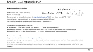 Chapter 12.2. Probabilistic PCA
12
Maximum likelihood solution
For the variance term, it can be computed by…
There is one notable fact.
Even we compute the estimated value of matrix 𝑊, its product is invariant of 𝑹! (We have already covered 𝑊𝑇𝑊 = 𝑊𝑇
𝑊)
Note that if we set 𝑅 as an identity matrix, we can see 𝑊 converges to the basic PCA matrix!
That is, direction is preserved as the eigen vector, only its direction in scaled by 𝜆𝑖 − 𝜎2
.
Let’s revise form of covariance matrix once again.
As we have seen, 𝐶 = 𝑊𝑊𝑇
+ 𝜎2
𝐼. Consider a unit vector 𝑣𝑇
𝑣 = 1 is aligned with covariance matrix 𝐶.
If a 𝑣 is a vector orthogonal to the existing eigen vectors, it would yield 𝑣𝑇
𝐶𝑣 = 𝜎2
, since first term goes zero. This is just noise vectors.
If a 𝑣 is a vector of PC, 𝑢𝑖 = 𝑣, then variance becomes 𝜆𝑖 − 𝜎2
+ 𝜎2
= 𝜆𝑖, which means model captured variance well!
Then what does it mean??
In my opinion, this is an issue about estimating latent variable 𝒛.
If a 𝑧 is estimated correctly, which means aligned to the eigen vector of covariance matrix, then resulting covariance of saturated value(𝑋) should be
similar to that of original data.
On the other hand, if 𝑧 is wrongly estimated(which means orthogonal to the existing PCs) then the resulting variance would be only 𝜎2
, which means
noise term.
𝑿 = 𝑾𝒛 + 𝝁 + 𝝐
 