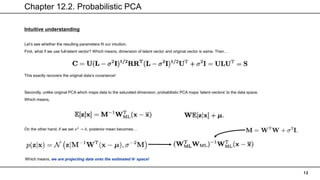 Chapter 12.2. Probabilistic PCA
13
Intuitive understanding
Let’s see whether the resulting parameters fit our intuition.
First, what if we use full-latent vector? Which means, dimension of latent vector and original vector is same. Then…
This exactly recovers the original data’s covariance!
Secondly, unlike original PCA which maps data to the saturated dimension, probabilistic PCA maps ‘latent-vectors’ to the data space.
Which means,
On the other hand, if we set 𝜎2
→ 0, posterior mean becomes…
Which means, we are projecting data onto the estimated 𝑾 space!
 